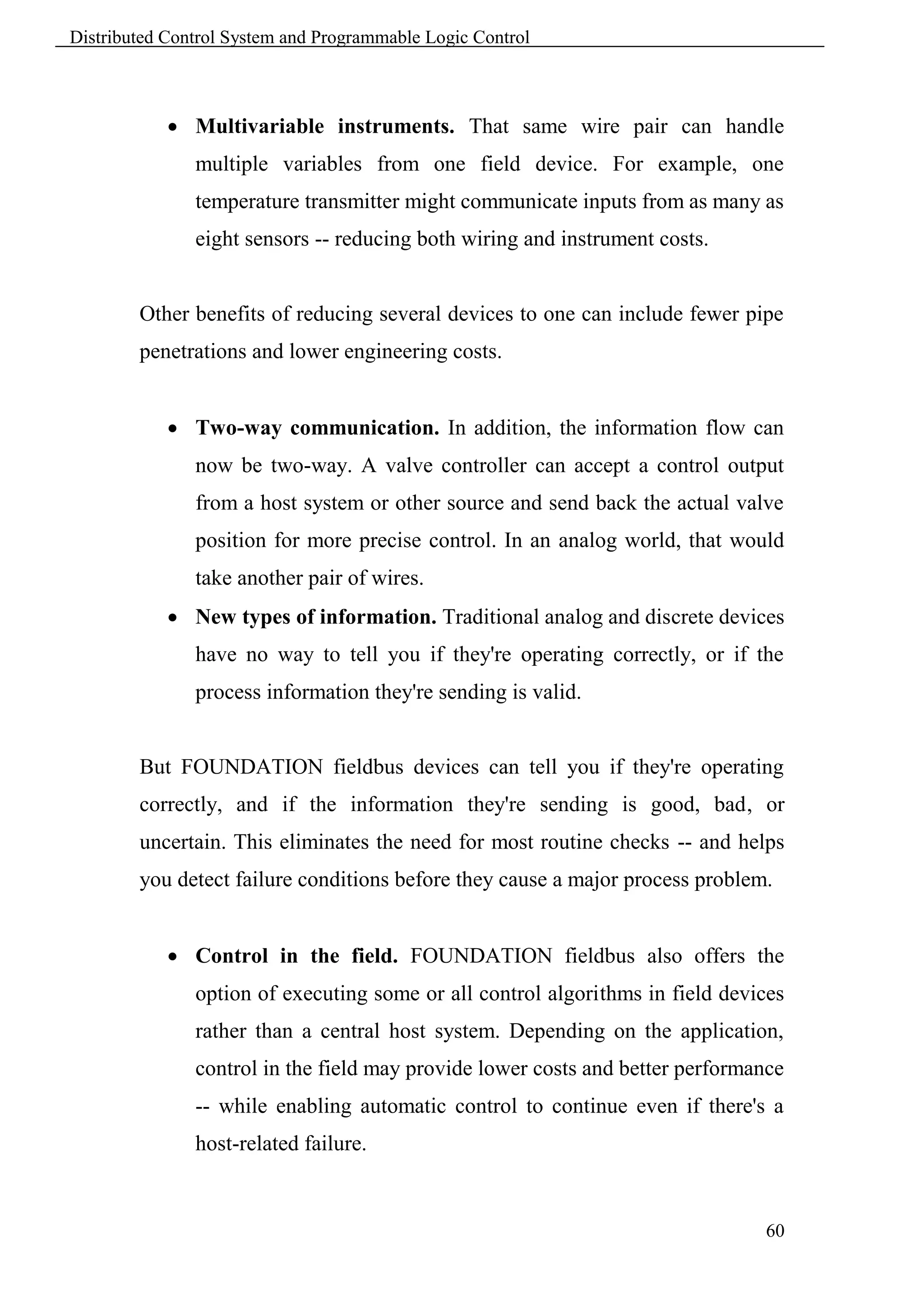 Distributed Control System and Programmable Logic Control



             Multivariable instruments. That same wire pair can handle
               multiple variables from one field device. For example, one
               temperature transmitter might communicate inputs from as many as
               eight sensors -- reducing both wiring and instrument costs.


        Other benefits of reducing several devices to one can include fewer pipe
        penetrations and lower engineering costs.


             Two-way communication. In addition, the information flow can
               now be two-way. A valve controller can accept a control output
               from a host system or other source and send back the actual valve
               position for more precise control. In an analog world, that would
               take another pair of wires.
             New types of information. Traditional analog and discrete devices
               have no way to tell you if they're operating correctly, or if the
               process information they're sending is valid.


        But FOUNDATION fieldbus devices can tell you if they're operating
        correctly, and if the information they're sending is good, bad, or
        uncertain. This eliminates the need for most routine checks -- and helps
        you detect failure conditions before they cause a major process problem.


             Control in the field. FOUNDATION fieldbus also offers the
               option of executing some or all control algorithms in field devices
               rather than a central host system. Depending on the application,
               control in the field may provide lower costs and better performance
               -- while enabling automatic control to continue even if there's a
               host-related failure.


                                                                               60
 
