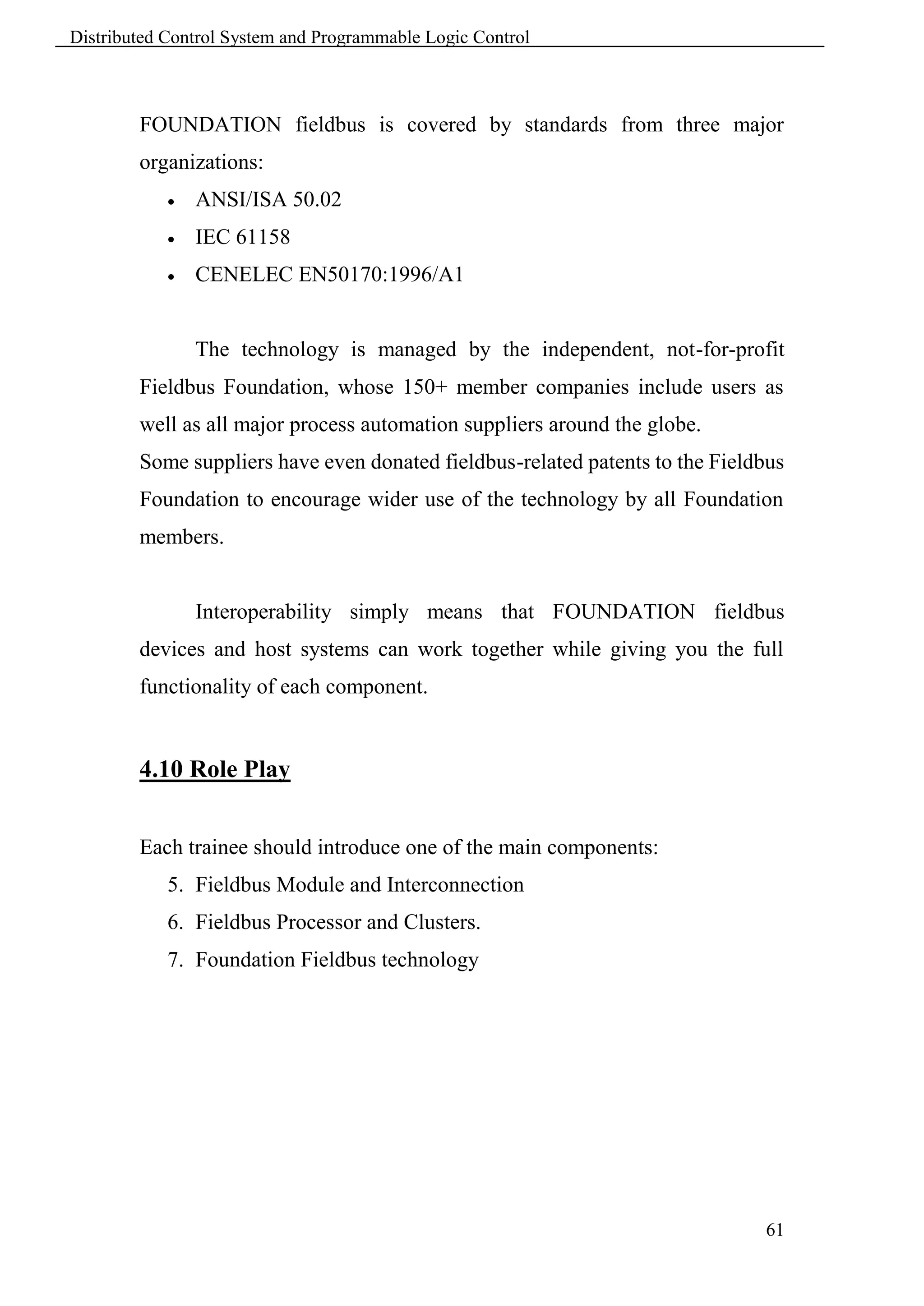 Distributed Control System and Programmable Logic Control



        FOUNDATION fieldbus is covered by standards from three major
        organizations:
               ANSI/ISA 50.02
               IEC 61158
               CENELEC EN50170:1996/A1


                The technology is managed by the independent, not-for-profit
        Fieldbus Foundation, whose 150+ member companies include users as
        well as all major process automation suppliers around the globe.
        Some suppliers have even donated fieldbus-related patents to the Fieldbus
        Foundation to encourage wider use of the technology by all Foundation
        members.


                Interoperability simply means that FOUNDATION fieldbus
        devices and host systems can work together while giving you the full
        functionality of each component.


        4.10 Role Play


        Each trainee should introduce one of the main components:
            5. Fieldbus Module and Interconnection
            6. Fieldbus Processor and Clusters.
            7. Foundation Fieldbus technology




                                                                              61
 