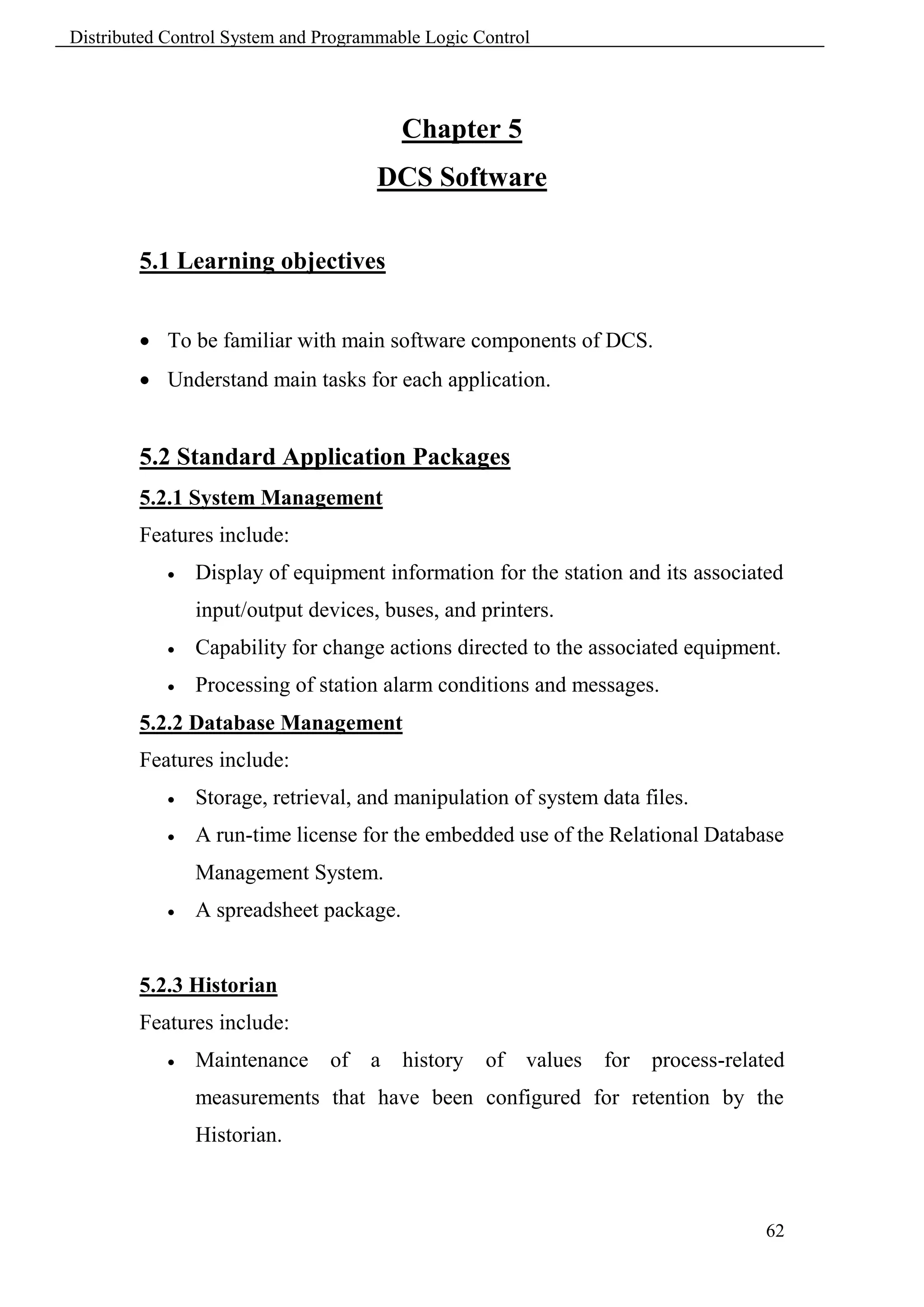 Distributed Control System and Programmable Logic Control




                                         Chapter 5
                                      DCS Software

        5.1 Learning objectives


         To be familiar with main software components of DCS.
         Understand main tasks for each application.


        5.2 Standard Application Packages
        5.2.1 System Management
        Features include:
               Display of equipment information for the station and its associated
                input/output devices, buses, and printers.
               Capability for change actions directed to the associated equipment.
               Processing of station alarm conditions and messages.
        5.2.2 Database Management
        Features include:
               Storage, retrieval, and manipulation of system data files.
               A run-time license for the embedded use of the Relational Database
                Management System.
               A spreadsheet package.


        5.2.3 Historian
        Features include:
               Maintenance     of   a   history   of   values   for   process-related
                measurements that have been configured for retention by the
                Historian.



                                                                                   62
 