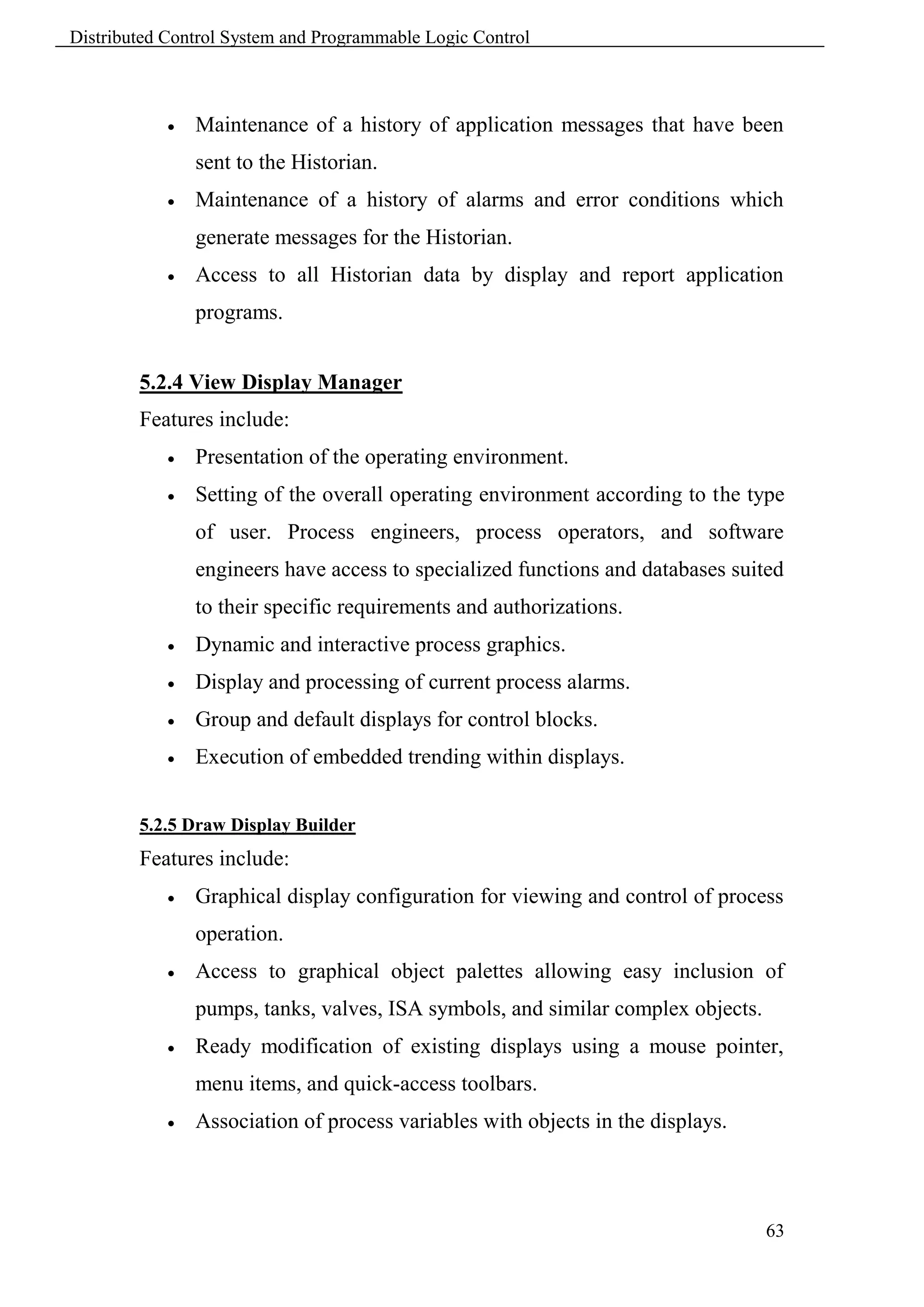 Distributed Control System and Programmable Logic Control



               Maintenance of a history of application messages that have been
                sent to the Historian.
               Maintenance of a history of alarms and error conditions which
                generate messages for the Historian.
               Access to all Historian data by display and report application
                programs.


        5.2.4 View Display Manager
        Features include:
               Presentation of the operating environment.
               Setting of the overall operating environment according to the type
                of user. Process engineers, process operators, and software
                engineers have access to specialized functions and databases suited
                to their specific requirements and authorizations.
               Dynamic and interactive process graphics.
               Display and processing of current process alarms.
               Group and default displays for control blocks.
               Execution of embedded trending within displays.


        5.2.5 Draw Display Builder
        Features include:
               Graphical display configuration for viewing and control of process
                operation.
               Access to graphical object palettes allowing easy inclusion of
                pumps, tanks, valves, ISA symbols, and similar complex objects.
               Ready modification of existing displays using a mouse pointer,
                menu items, and quick-access toolbars.
               Association of process variables with objects in the displays.



                                                                                  63
 