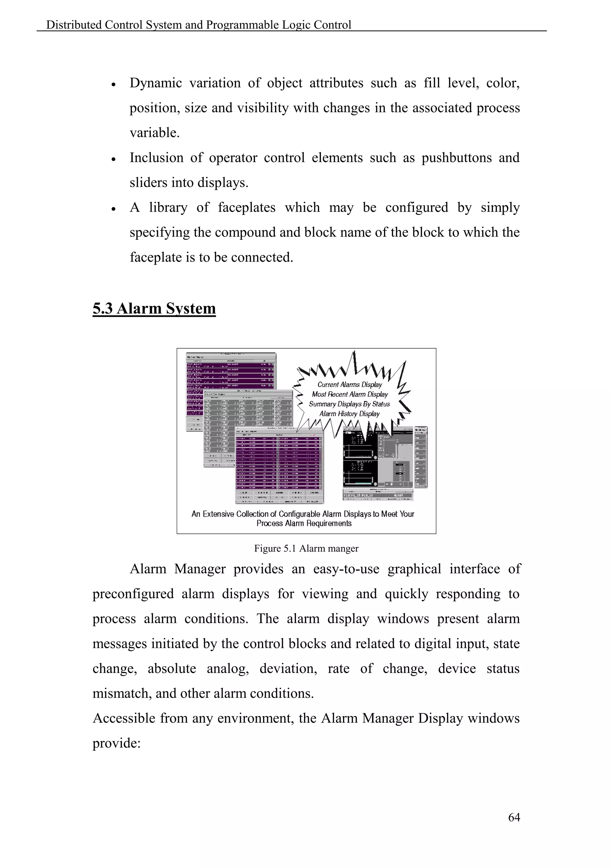 Distributed Control System and Programmable Logic Control



               Dynamic variation of object attributes such as fill level, color,
                position, size and visibility with changes in the associated process
                variable.
               Inclusion of operator control elements such as pushbuttons and
                sliders into displays.
               A library of faceplates which may be configured by simply
                specifying the compound and block name of the block to which the
                faceplate is to be connected.


        5.3 Alarm System




                                         Figure 5.1 Alarm manger

                Alarm Manager provides an easy-to-use graphical interface of
        preconfigured alarm displays for viewing and quickly responding to
        process alarm conditions. The alarm display windows present alarm
        messages initiated by the control blocks and related to digital input, state
        change, absolute analog, deviation, rate of change, device status
        mismatch, and other alarm conditions.
        Accessible from any environment, the Alarm Manager Display windows
        provide:




                                                                                 64
 