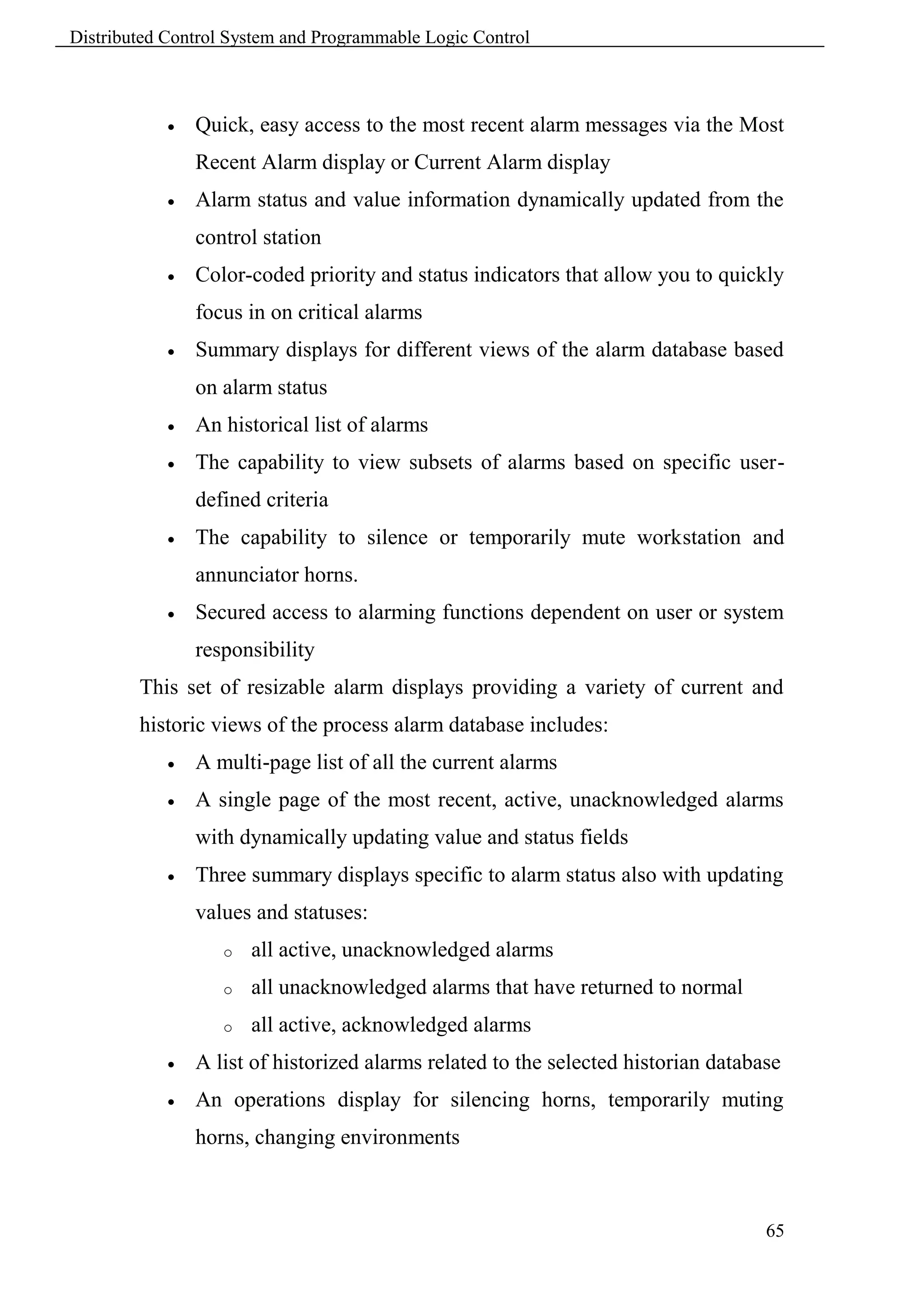 Distributed Control System and Programmable Logic Control



               Quick, easy access to the most recent alarm messages via the Most
                Recent Alarm display or Current Alarm display
               Alarm status and value information dynamically updated from the
                control station
               Color-coded priority and status indicators that allow you to quickly
                focus in on critical alarms
               Summary displays for different views of the alarm database based
                on alarm status
               An historical list of alarms
               The capability to view subsets of alarms based on specific user-
                defined criteria
               The capability to silence or temporarily mute workstation and
                annunciator horns.
               Secured access to alarming functions dependent on user or system
                responsibility
        This set of resizable alarm displays providing a variety of current and
        historic views of the process alarm database includes:
               A multi-page list of all the current alarms
               A single page of the most recent, active, unacknowledged alarms
                with dynamically updating value and status fields
               Three summary displays specific to alarm status also with updating
                values and statuses:
                   o   all active, unacknowledged alarms
                   o   all unacknowledged alarms that have returned to normal
                   o   all active, acknowledged alarms
               A list of historized alarms related to the selected historian database
               An operations display for silencing horns, temporarily muting
                horns, changing environments



                                                                                    65
 
