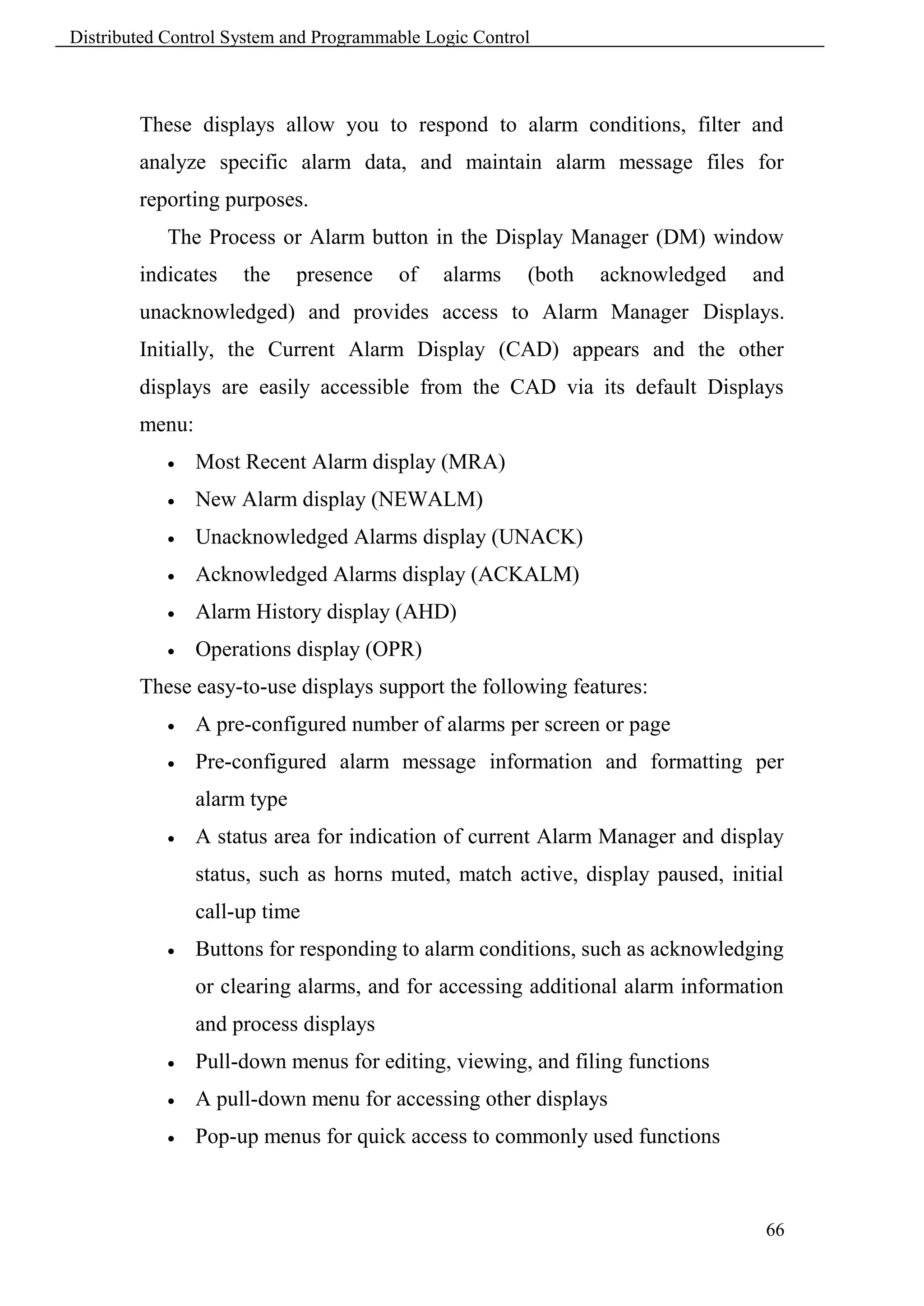 Distributed Control System and Programmable Logic Control



        These displays allow you to respond to alarm conditions, filter and
        analyze specific alarm data, and maintain alarm message files for
        reporting purposes.
            The Process or Alarm button in the Display Manager (DM) window
        indicates    the     presence   of    alarms    (both   acknowledged   and
        unacknowledged) and provides access to Alarm Manager Displays.
        Initially, the Current Alarm Display (CAD) appears and the other
        displays are easily accessible from the CAD via its default Displays
        menu:
               Most Recent Alarm display (MRA)
               New Alarm display (NEWALM)
               Unacknowledged Alarms display (UNACK)
               Acknowledged Alarms display (ACKALM)
               Alarm History display (AHD)
               Operations display (OPR)
        These easy-to-use displays support the following features:
               A pre-configured number of alarms per screen or page
               Pre-configured alarm message information and formatting per
                alarm type
               A status area for indication of current Alarm Manager and display
                status, such as horns muted, match active, display paused, initial
                call-up time
               Buttons for responding to alarm conditions, such as acknowledging
                or clearing alarms, and for accessing additional alarm information
                and process displays
               Pull-down menus for editing, viewing, and filing functions
               A pull-down menu for accessing other displays
               Pop-up menus for quick access to commonly used functions



                                                                                66
 