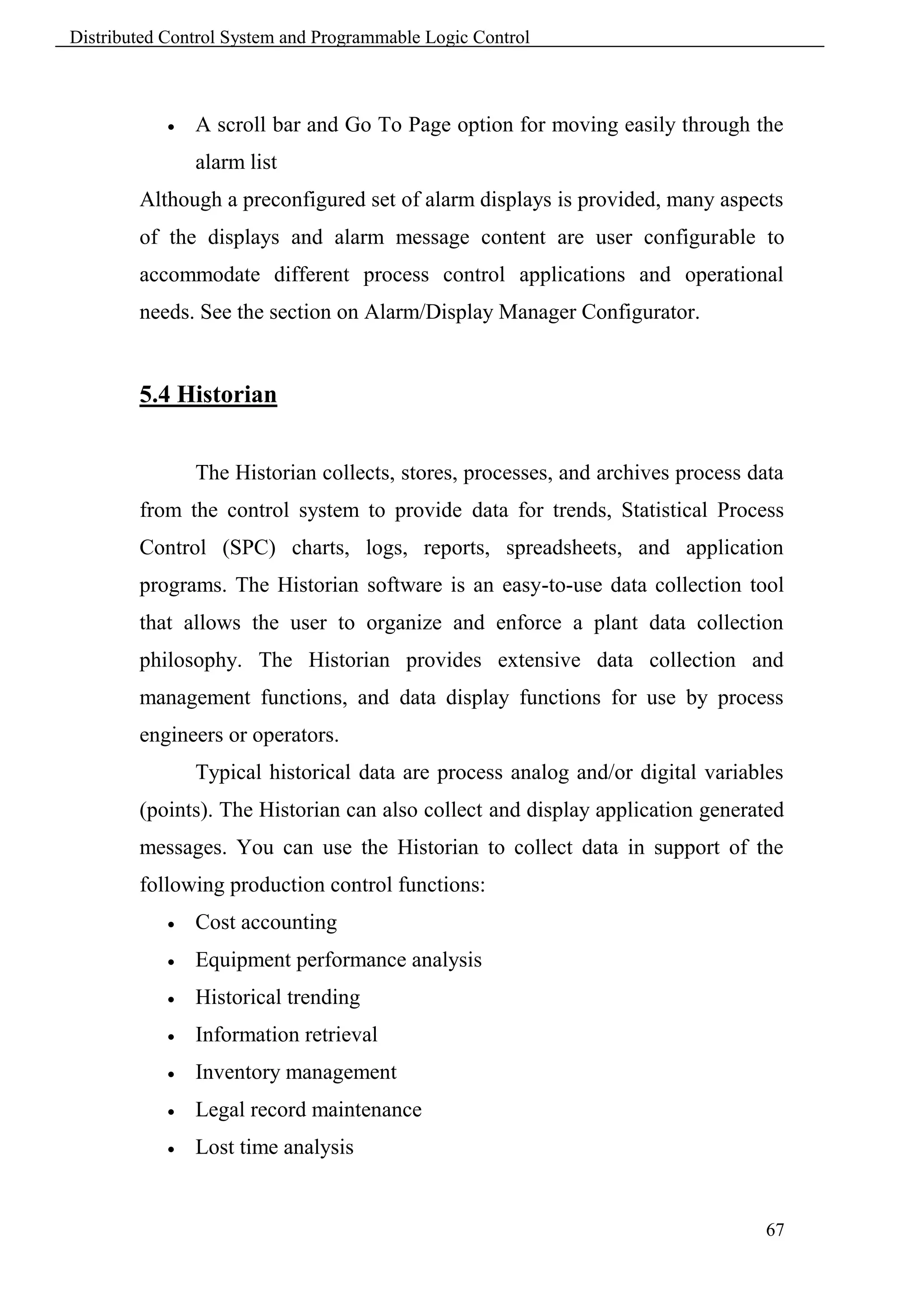 Distributed Control System and Programmable Logic Control



               A scroll bar and Go To Page option for moving easily through the
                alarm list
        Although a preconfigured set of alarm displays is provided, many aspects
        of the displays and alarm message content are user configurable to
        accommodate different process control applications and operational
        needs. See the section on Alarm/Display Manager Configurator.


        5.4 Historian


                The Historian collects, stores, processes, and archives process data
        from the control system to provide data for trends, Statistical Process
        Control (SPC) charts, logs, reports, spreadsheets, and application
        programs. The Historian software is an easy-to-use data collection tool
        that allows the user to organize and enforce a plant data collection
        philosophy. The Historian provides extensive data collection and
        management functions, and data display functions for use by process
        engineers or operators.
                Typical historical data are process analog and/or digital variables
        (points). The Historian can also collect and display application generated
        messages. You can use the Historian to collect data in support of the
        following production control functions:
               Cost accounting
               Equipment performance analysis
               Historical trending
               Information retrieval
               Inventory management
               Legal record maintenance
               Lost time analysis


                                                                                 67
 