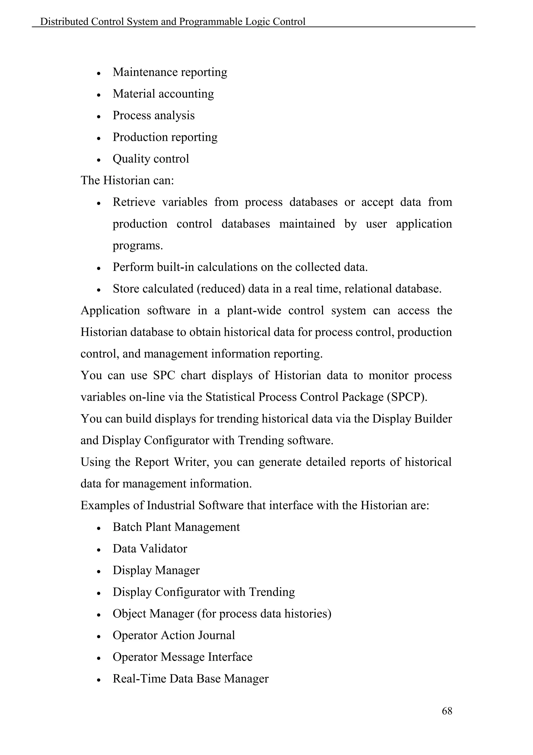 Distributed Control System and Programmable Logic Control



               Maintenance reporting
               Material accounting
               Process analysis
               Production reporting
               Quality control
        The Historian can:
               Retrieve variables from process databases or accept data from
                production control databases maintained by user application
                programs.
               Perform built-in calculations on the collected data.
               Store calculated (reduced) data in a real time, relational database.
        Application software in a plant-wide control system can access the
        Historian database to obtain historical data for process control, production
        control, and management information reporting.
        You can use SPC chart displays of Historian data to monitor process
        variables on-line via the Statistical Process Control Package (SPCP).
        You can build displays for trending historical data via the Display Builder
        and Display Configurator with Trending software.
        Using the Report Writer, you can generate detailed reports of historical
        data for management information.
        Examples of Industrial Software that interface with the Historian are:
               Batch Plant Management
               Data Validator
               Display Manager
               Display Configurator with Trending
               Object Manager (for process data histories)
               Operator Action Journal
               Operator Message Interface
               Real-Time Data Base Manager

                                                                                   68
 