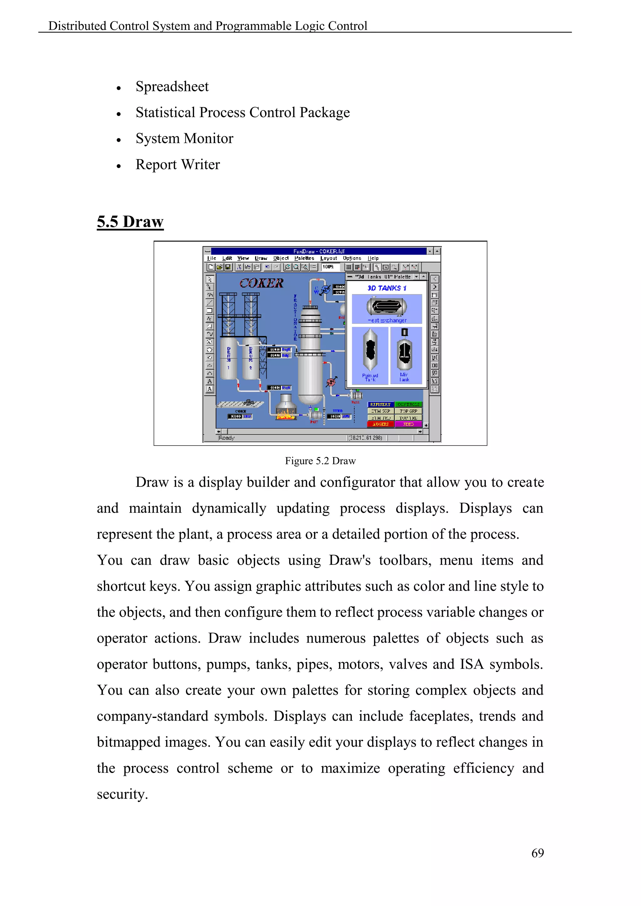 Distributed Control System and Programmable Logic Control



               Spreadsheet
               Statistical Process Control Package
               System Monitor
               Report Writer


        5.5 Draw




                                          Figure 5.2 Draw

                Draw is a display builder and configurator that allow you to create
        and maintain dynamically updating process displays. Displays can
        represent the plant, a process area or a detailed portion of the process.
        You can draw basic objects using Draw's toolbars, menu items and
        shortcut keys. You assign graphic attributes such as color and line style to
        the objects, and then configure them to reflect process variable changes or
        operator actions. Draw includes numerous palettes of objects such as
        operator buttons, pumps, tanks, pipes, motors, valves and ISA symbols.
        You can also create your own palettes for storing complex objects and
        company-standard symbols. Displays can include faceplates, trends and
        bitmapped images. You can easily edit your displays to reflect changes in
        the process control scheme or to maximize operating efficiency and
        security.


                                                                                    69
 