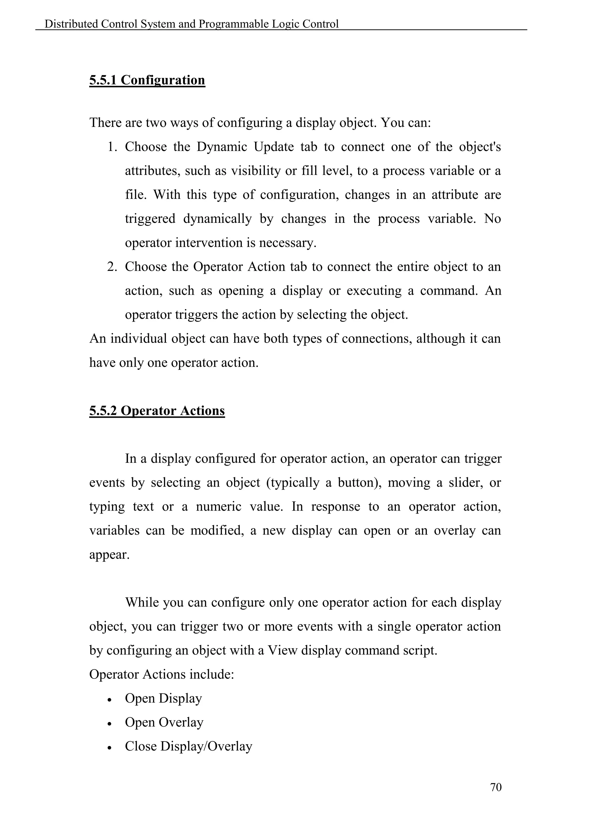 Distributed Control System and Programmable Logic Control



        5.5.1 Configuration


        There are two ways of configuring a display object. You can:
            1. Choose the Dynamic Update tab to connect one of the object's
                attributes, such as visibility or fill level, to a process variable or a
                file. With this type of configuration, changes in an attribute are
                triggered dynamically by changes in the process variable. No
                operator intervention is necessary.
            2. Choose the Operator Action tab to connect the entire object to an
                action, such as opening a display or executing a command. An
                operator triggers the action by selecting the object.
        An individual object can have both types of connections, although it can
        have only one operator action.


        5.5.2 Operator Actions


                In a display configured for operator action, an operator can trigger
        events by selecting an object (typically a button), moving a slider, or
        typing text or a numeric value. In response to an operator action,
        variables can be modified, a new display can open or an overlay can
        appear.


                While you can configure only one operator action for each display
        object, you can trigger two or more events with a single operator action
        by configuring an object with a View display command script.
        Operator Actions include:
               Open Display
               Open Overlay
               Close Display/Overlay

                                                                                     70
 