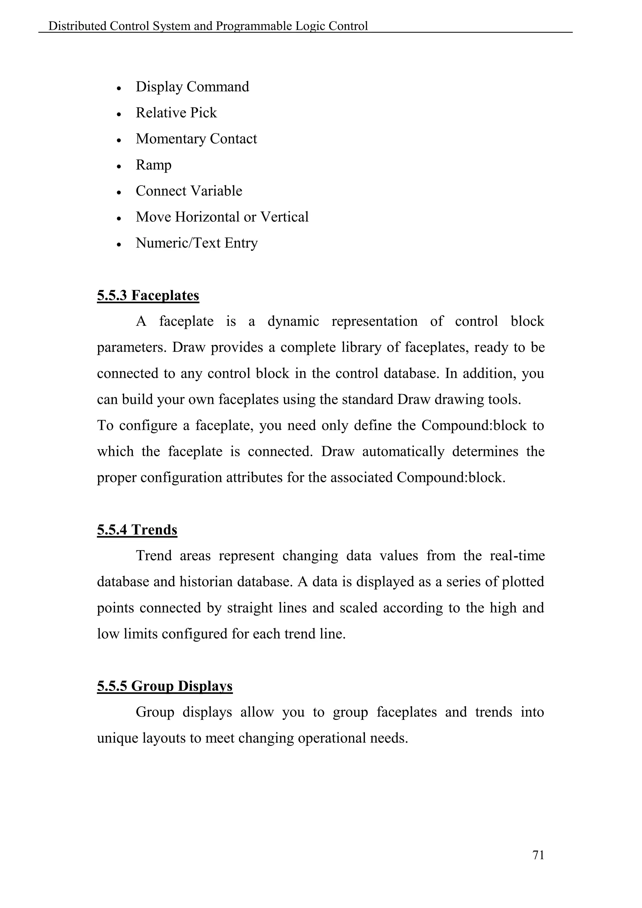 Distributed Control System and Programmable Logic Control



               Display Command
               Relative Pick
               Momentary Contact
               Ramp
               Connect Variable
               Move Horizontal or Vertical
               Numeric/Text Entry


        5.5.3 Faceplates
                A faceplate is a dynamic representation of control block
        parameters. Draw provides a complete library of faceplates, ready to be
        connected to any control block in the control database. In addition, you
        can build your own faceplates using the standard Draw drawing tools.
        To configure a faceplate, you need only define the Compound:block to
        which the faceplate is connected. Draw automatically determines the
        proper configuration attributes for the associated Compound:block.


        5.5.4 Trends
                Trend areas represent changing data values from the real-time
        database and historian database. A data is displayed as a series of plotted
        points connected by straight lines and scaled according to the high and
        low limits configured for each trend line.


        5.5.5 Group Displays
                Group displays allow you to group faceplates and trends into
        unique layouts to meet changing operational needs.




                                                                                71
 