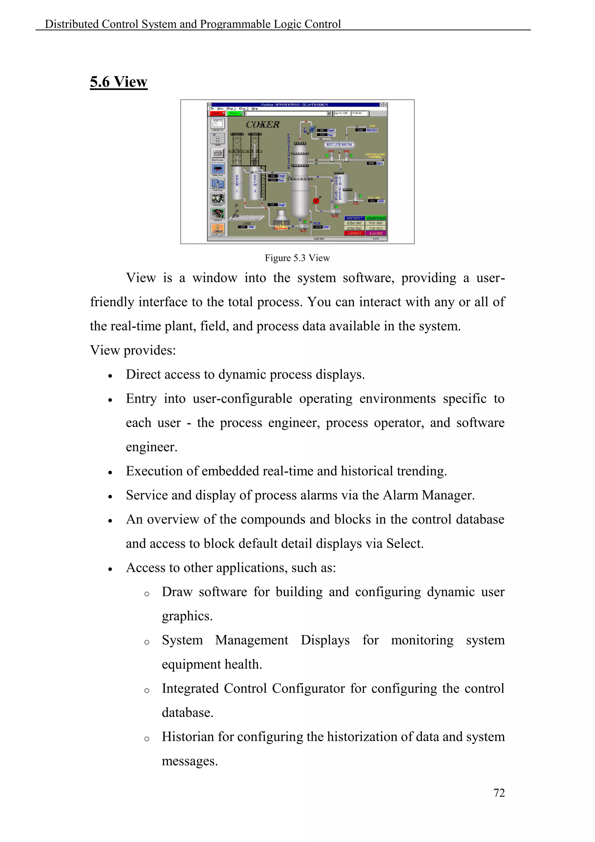 Distributed Control System and Programmable Logic Control



        5.6 View




                                           Figure 5.3 View

                View is a window into the system software, providing a user-
        friendly interface to the total process. You can interact with any or all of
        the real-time plant, field, and process data available in the system.
        View provides:
               Direct access to dynamic process displays.
               Entry into user-configurable operating environments specific to
                each user - the process engineer, process operator, and software
                engineer.
               Execution of embedded real-time and historical trending.
               Service and display of process alarms via the Alarm Manager.
               An overview of the compounds and blocks in the control database
                and access to block default detail displays via Select.
               Access to other applications, such as:
                   o   Draw software for building and configuring dynamic user
                       graphics.
                   o   System Management Displays for monitoring system
                       equipment health.
                   o   Integrated Control Configurator for configuring the control
                       database.
                   o   Historian for configuring the historization of data and system
                       messages.

                                                                                  72
 