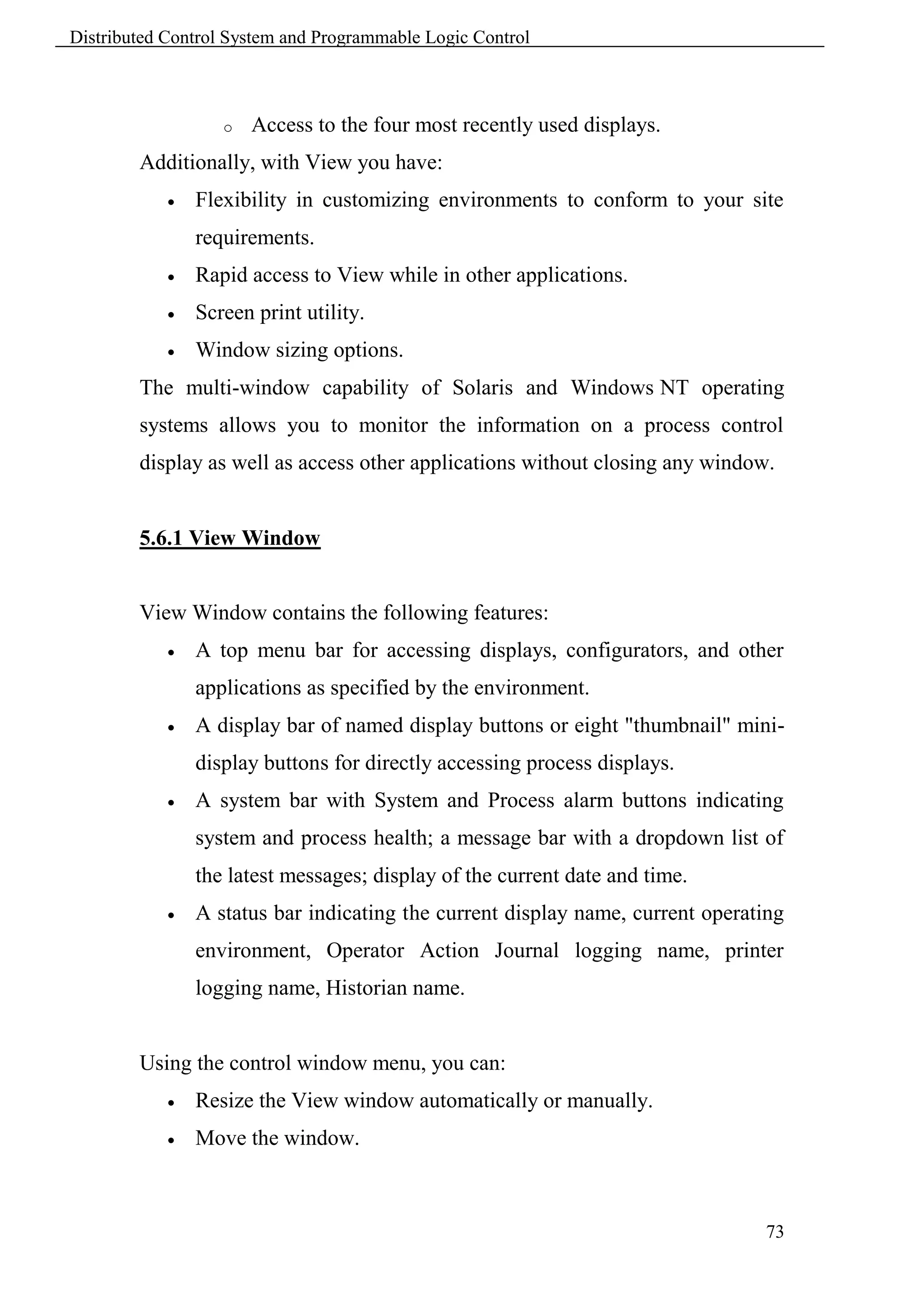 Distributed Control System and Programmable Logic Control



                   o   Access to the four most recently used displays.
        Additionally, with View you have:
               Flexibility in customizing environments to conform to your site
                requirements.
               Rapid access to View while in other applications.
               Screen print utility.
               Window sizing options.
        The multi-window capability of Solaris and Windows NT operating
        systems allows you to monitor the information on a process control
        display as well as access other applications without closing any window.


        5.6.1 View Window


        View Window contains the following features:
               A top menu bar for accessing displays, configurators, and other
                applications as specified by the environment.
               A display bar of named display buttons or eight "thumbnail" mini-
                display buttons for directly accessing process displays.
               A system bar with System and Process alarm buttons indicating
                system and process health; a message bar with a dropdown list of
                the latest messages; display of the current date and time.
               A status bar indicating the current display name, current operating
                environment, Operator Action Journal logging name, printer
                logging name, Historian name.


        Using the control window menu, you can:
               Resize the View window automatically or manually.
               Move the window.



                                                                                73
 