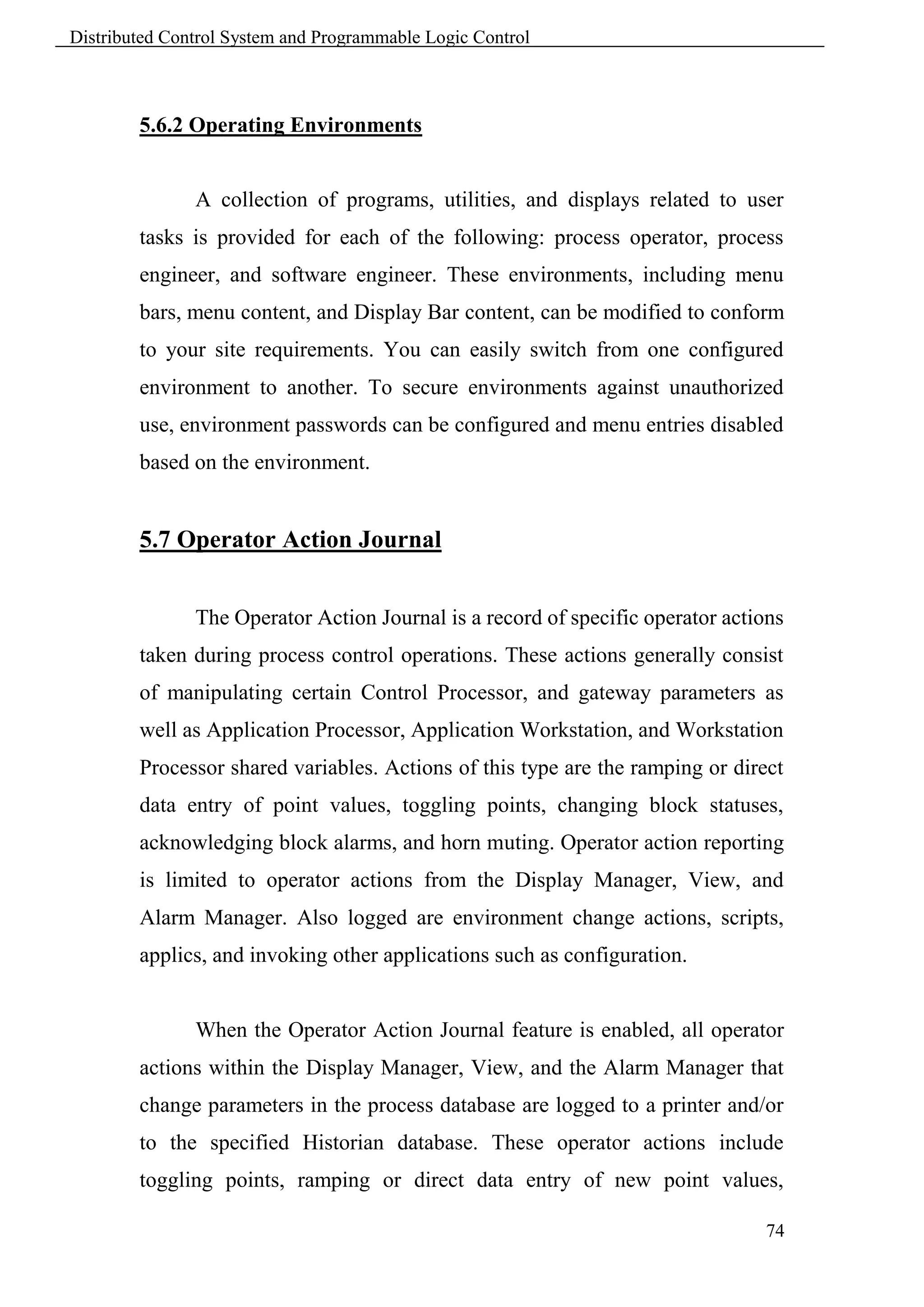 Distributed Control System and Programmable Logic Control



        5.6.2 Operating Environments


               A collection of programs, utilities, and displays related to user
        tasks is provided for each of the following: process operator, process
        engineer, and software engineer. These environments, including menu
        bars, menu content, and Display Bar content, can be modified to conform
        to your site requirements. You can easily switch from one configured
        environment to another. To secure environments against unauthorized
        use, environment passwords can be configured and menu entries disabled
        based on the environment.


        5.7 Operator Action Journal


               The Operator Action Journal is a record of specific operator actions
        taken during process control operations. These actions generally consist
        of manipulating certain Control Processor, and gateway parameters as
        well as Application Processor, Application Workstation, and Workstation
        Processor shared variables. Actions of this type are the ramping or direct
        data entry of point values, toggling points, changing block statuses,
        acknowledging block alarms, and horn muting. Operator action reporting
        is limited to operator actions from the Display Manager, View, and
        Alarm Manager. Also logged are environment change actions, scripts,
        applics, and invoking other applications such as configuration.


               When the Operator Action Journal feature is enabled, all operator
        actions within the Display Manager, View, and the Alarm Manager that
        change parameters in the process database are logged to a printer and/or
        to the specified Historian database. These operator actions include
        toggling points, ramping or direct data entry of new point values,

                                                                                74
 