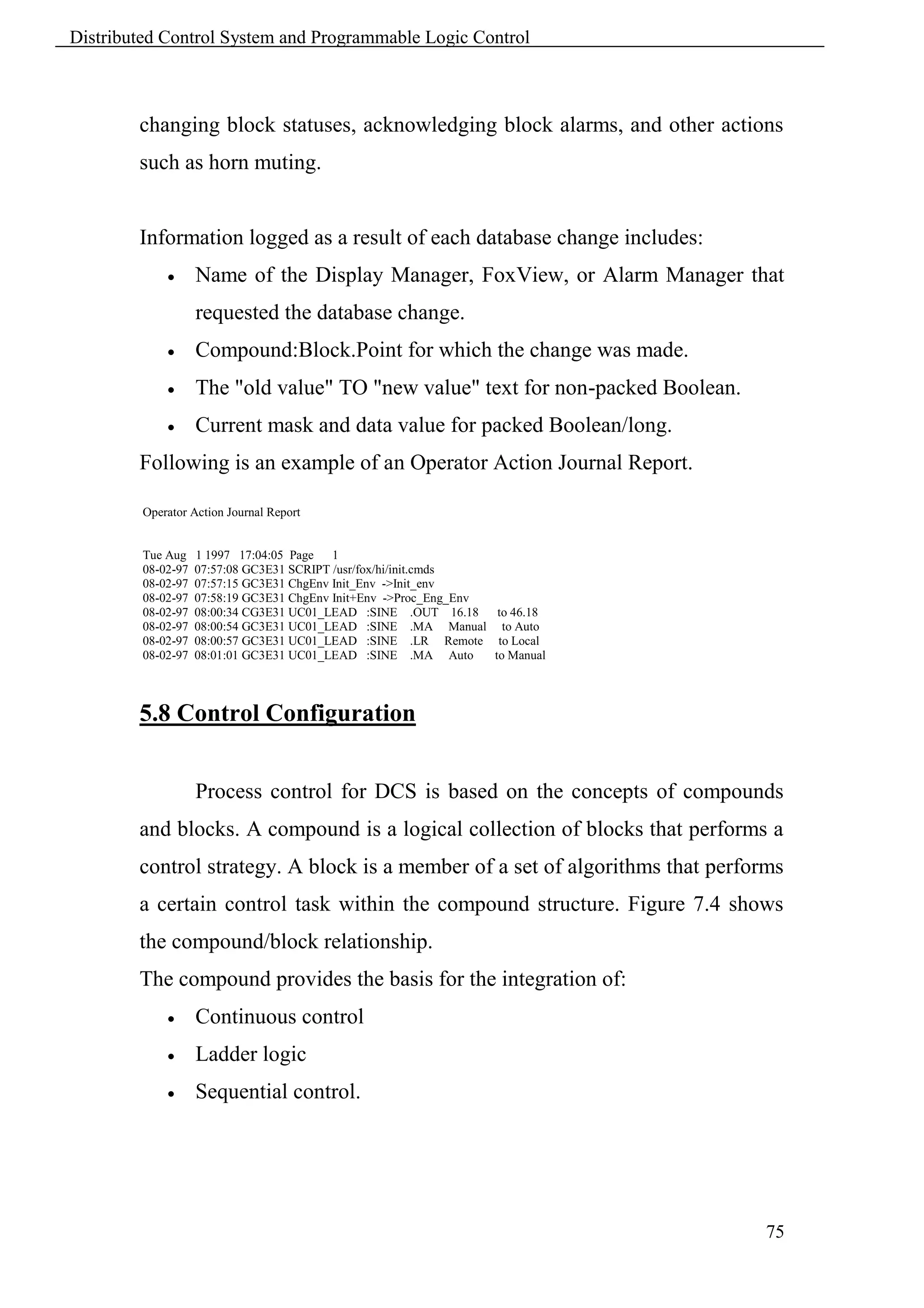Distributed Control System and Programmable Logic Control



        changing block statuses, acknowledging block alarms, and other actions
        such as horn muting.


        Information logged as a result of each database change includes:
                   Name of the Display Manager, FoxView, or Alarm Manager that
                    requested the database change.
                   Compound:Block.Point for which the change was made.
                   The "old value" TO "new value" text for non-packed Boolean.
                   Current mask and data value for packed Boolean/long.
        Following is an example of an Operator Action Journal Report.

         Operator Action Journal Report


         Tue Aug    1 1997 17:04:05 Page 1
         08-02-97   07:57:08 GC3E31 SCRIPT /usr/fox/hi/init.cmds
         08-02-97   07:57:15 GC3E31 ChgEnv Init_Env ->Init_env
         08-02-97   07:58:19 GC3E31 ChgEnv Init+Env ->Proc_Eng_Env
         08-02-97   08:00:34 CG3E31 UC01_LEAD :SINE .OUT 16.18 to 46.18
         08-02-97   08:00:54 GC3E31 UC01_LEAD :SINE .MA Manual to Auto
         08-02-97   08:00:57 GC3E31 UC01_LEAD :SINE .LR Remote to Local
         08-02-97   08:01:01 GC3E31 UC01_LEAD :SINE .MA Auto       to Manual



        5.8 Control Configuration


                    Process control for DCS is based on the concepts of compounds
        and blocks. A compound is a logical collection of blocks that performs a
        control strategy. A block is a member of a set of algorithms that performs
        a certain control task within the compound structure. Figure 7.4 shows
        the compound/block relationship.
        The compound provides the basis for the integration of:
                   Continuous control
                   Ladder logic
                   Sequential control.




                                                                                  75
 