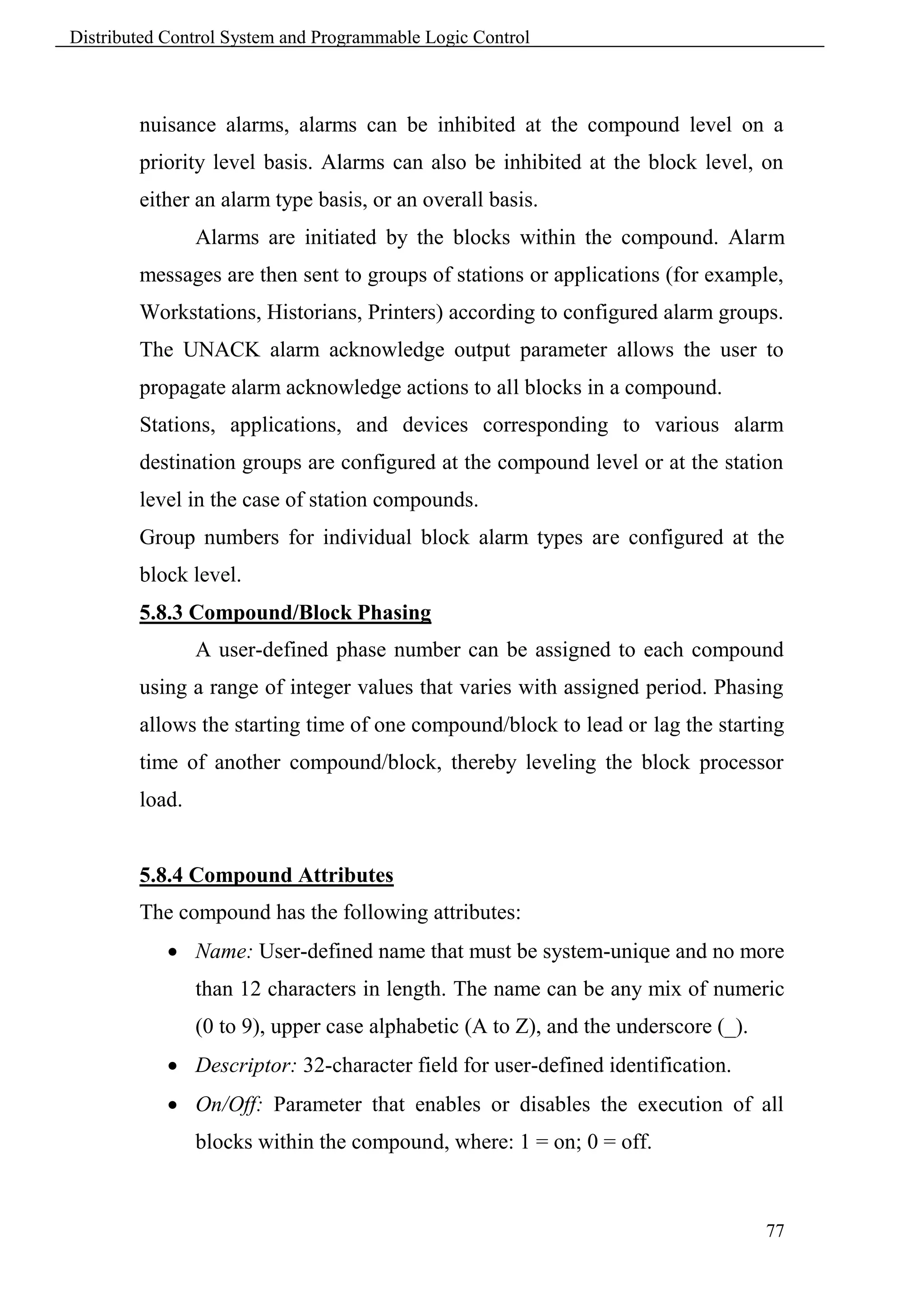 Distributed Control System and Programmable Logic Control



        nuisance alarms, alarms can be inhibited at the compound level on a
        priority level basis. Alarms can also be inhibited at the block level, on
        either an alarm type basis, or an overall basis.
                Alarms are initiated by the blocks within the compound. Alarm
        messages are then sent to groups of stations or applications (for example,
        Workstations, Historians, Printers) according to configured alarm groups.
        The UNACK alarm acknowledge output parameter allows the user to
        propagate alarm acknowledge actions to all blocks in a compound.
        Stations, applications, and devices corresponding to various alarm
        destination groups are configured at the compound level or at the station
        level in the case of station compounds.
        Group numbers for individual block alarm types are configured at the
        block level.
        5.8.3 Compound/Block Phasing
                A user-defined phase number can be assigned to each compound
        using a range of integer values that varies with assigned period. Phasing
        allows the starting time of one compound/block to lead or lag the starting
        time of another compound/block, thereby leveling the block processor
        load.


        5.8.4 Compound Attributes
        The compound has the following attributes:
             Name: User-defined name that must be system-unique and no more
                than 12 characters in length. The name can be any mix of numeric
                (0 to 9), upper case alphabetic (A to Z), and the underscore (_).
             Descriptor: 32-character field for user-defined identification.
             On/Off: Parameter that enables or disables the execution of all
                blocks within the compound, where: 1 = on; 0 = off.



                                                                                    77
 