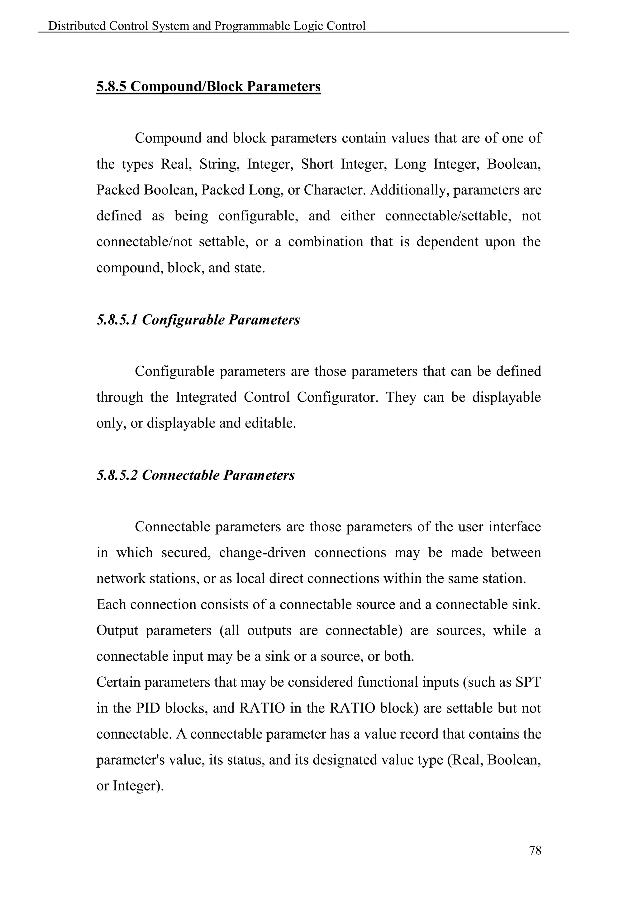 Distributed Control System and Programmable Logic Control



        5.8.5 Compound/Block Parameters


               Compound and block parameters contain values that are of one of
        the types Real, String, Integer, Short Integer, Long Integer, Boolean,
        Packed Boolean, Packed Long, or Character. Additionally, parameters are
        defined as being configurable, and either connectable/settable, not
        connectable/not settable, or a combination that is dependent upon the
        compound, block, and state.


        5.8.5.1 Configurable Parameters


               Configurable parameters are those parameters that can be defined
        through the Integrated Control Configurator. They can be displayable
        only, or displayable and editable.


        5.8.5.2 Connectable Parameters


               Connectable parameters are those parameters of the user interface
        in which secured, change-driven connections may be made between
        network stations, or as local direct connections within the same station.
        Each connection consists of a connectable source and a connectable sink.
        Output parameters (all outputs are connectable) are sources, while a
        connectable input may be a sink or a source, or both.
        Certain parameters that may be considered functional inputs (such as SPT
        in the PID blocks, and RATIO in the RATIO block) are settable but not
        connectable. A connectable parameter has a value record that contains the
        parameter's value, its status, and its designated value type (Real, Boolean,
        or Integer).



                                                                                    78
 