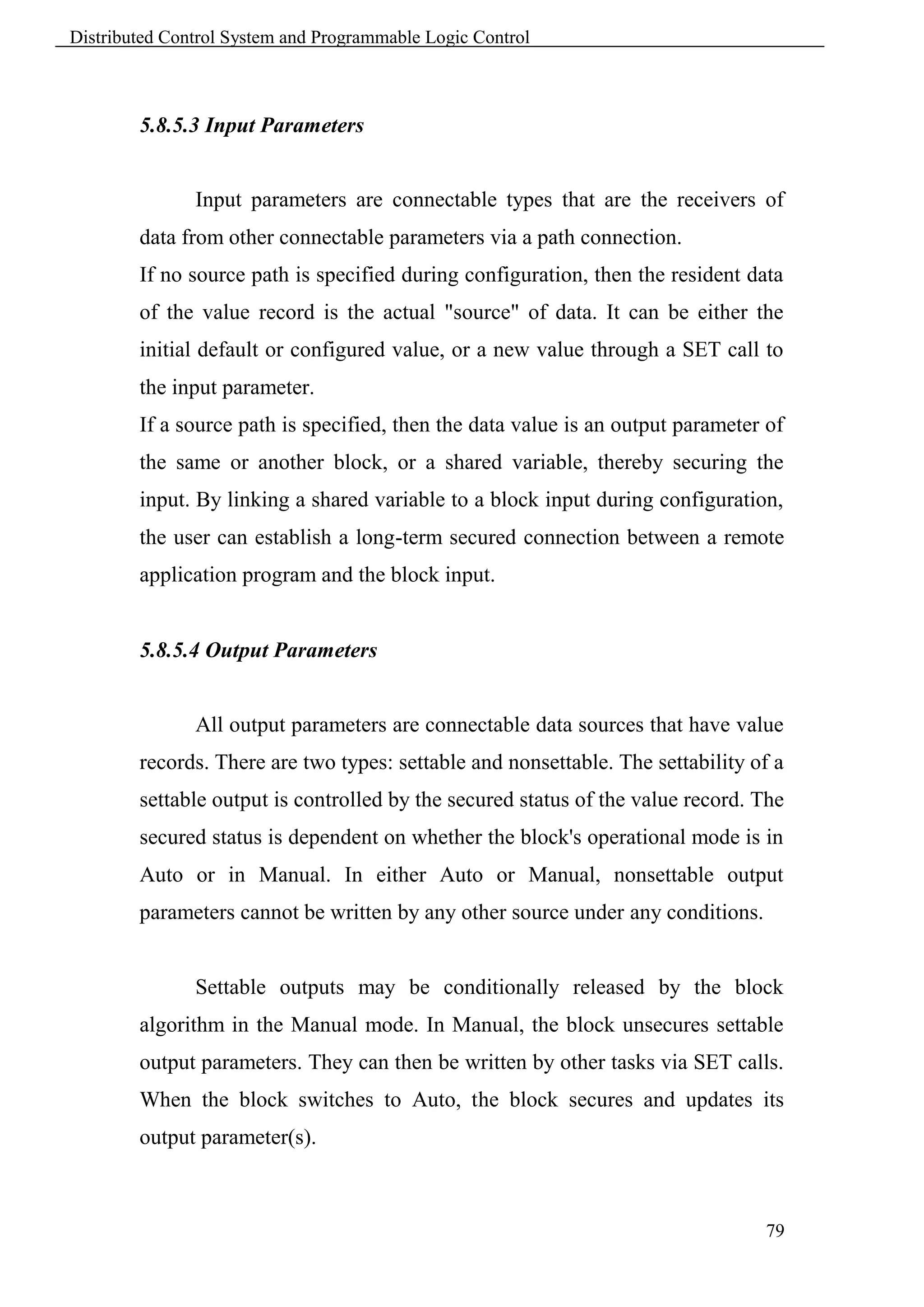 Distributed Control System and Programmable Logic Control



        5.8.5.3 Input Parameters


               Input parameters are connectable types that are the receivers of
        data from other connectable parameters via a path connection.
        If no source path is specified during configuration, then the resident data
        of the value record is the actual "source" of data. It can be either the
        initial default or configured value, or a new value through a SET call to
        the input parameter.
        If a source path is specified, then the data value is an output parameter of
        the same or another block, or a shared variable, thereby securing the
        input. By linking a shared variable to a block input during configuration,
        the user can establish a long-term secured connection between a remote
        application program and the block input.


        5.8.5.4 Output Parameters


               All output parameters are connectable data sources that have value
        records. There are two types: settable and nonsettable. The settability of a
        settable output is controlled by the secured status of the value record. The
        secured status is dependent on whether the block's operational mode is in
        Auto or in Manual. In either Auto or Manual, nonsettable output
        parameters cannot be written by any other source under any conditions.


               Settable outputs may be conditionally released by the block
        algorithm in the Manual mode. In Manual, the block unsecures settable
        output parameters. They can then be written by other tasks via SET calls.
        When the block switches to Auto, the block secures and updates its
        output parameter(s).



                                                                                 79
 