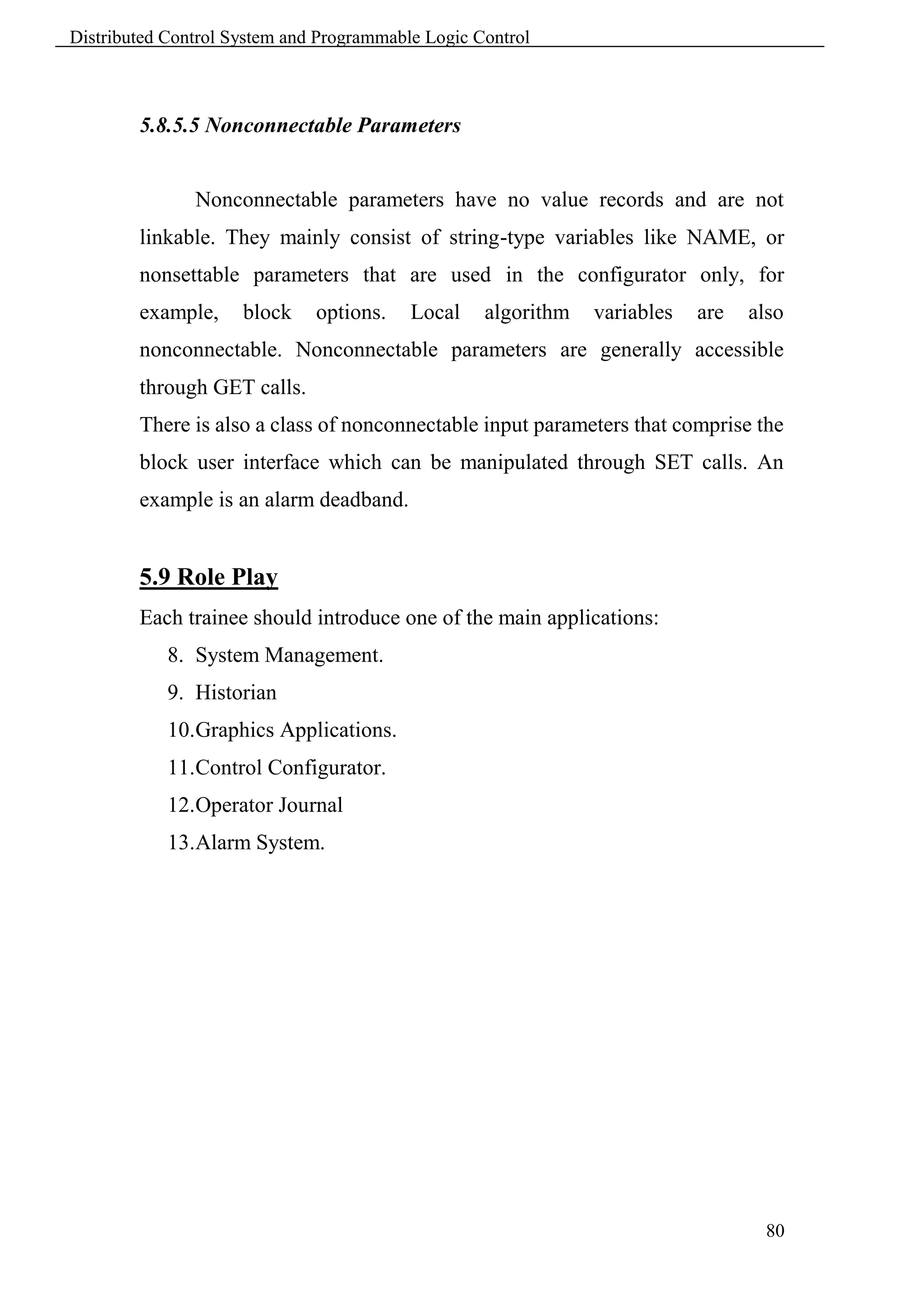 Distributed Control System and Programmable Logic Control



        5.8.5.5 Nonconnectable Parameters


               Nonconnectable parameters have no value records and are not
        linkable. They mainly consist of string-type variables like NAME, or
        nonsettable parameters that are used in the configurator only, for
        example,     block    options.    Local    algorithm   variables   are   also
        nonconnectable. Nonconnectable parameters are generally accessible
        through GET calls.
        There is also a class of nonconnectable input parameters that comprise the
        block user interface which can be manipulated through SET calls. An
        example is an alarm deadband.


        5.9 Role Play
        Each trainee should introduce one of the main applications:
            8. System Management.
            9. Historian
            10.Graphics Applications.
            11.Control Configurator.
            12.Operator Journal
            13.Alarm System.




                                                                                   80
 
