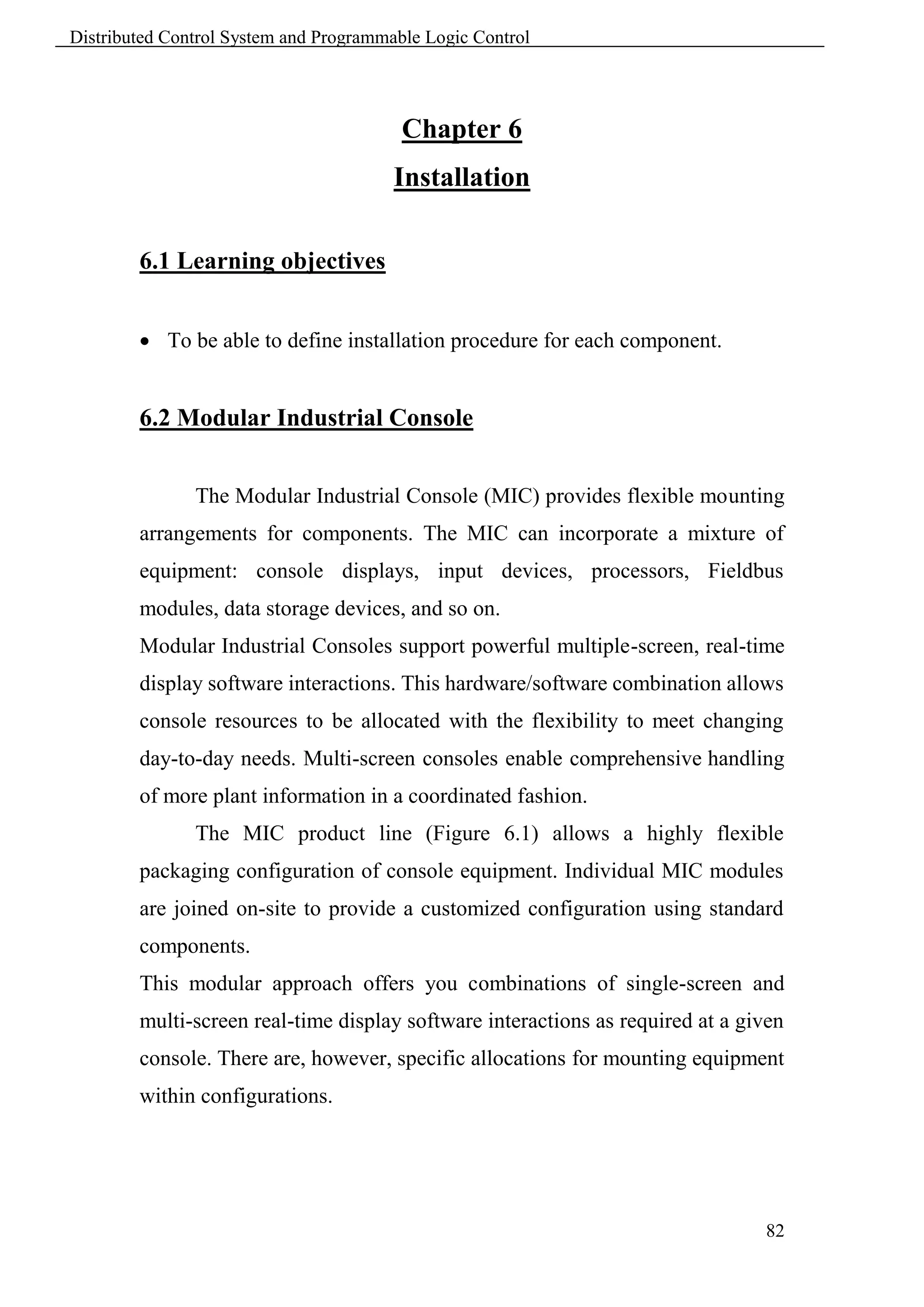 Distributed Control System and Programmable Logic Control




                                         Chapter 6
                                        Installation

        6.1 Learning objectives


         To be able to define installation procedure for each component.


        6.2 Modular Industrial Console


               The Modular Industrial Console (MIC) provides flexible mounting
        arrangements for components. The MIC can incorporate a mixture of
        equipment: console displays, input devices, processors, Fieldbus
        modules, data storage devices, and so on.
        Modular Industrial Consoles support powerful multiple-screen, real-time
        display software interactions. This hardware/software combination allows
        console resources to be allocated with the flexibility to meet changing
        day-to-day needs. Multi-screen consoles enable comprehensive handling
        of more plant information in a coordinated fashion.
               The MIC product line (Figure 6.1) allows a highly flexible
        packaging configuration of console equipment. Individual MIC modules
        are joined on-site to provide a customized configuration using standard
        components.
        This modular approach offers you combinations of single-screen and
        multi-screen real-time display software interactions as required at a given
        console. There are, however, specific allocations for mounting equipment
        within configurations.




                                                                                82
 