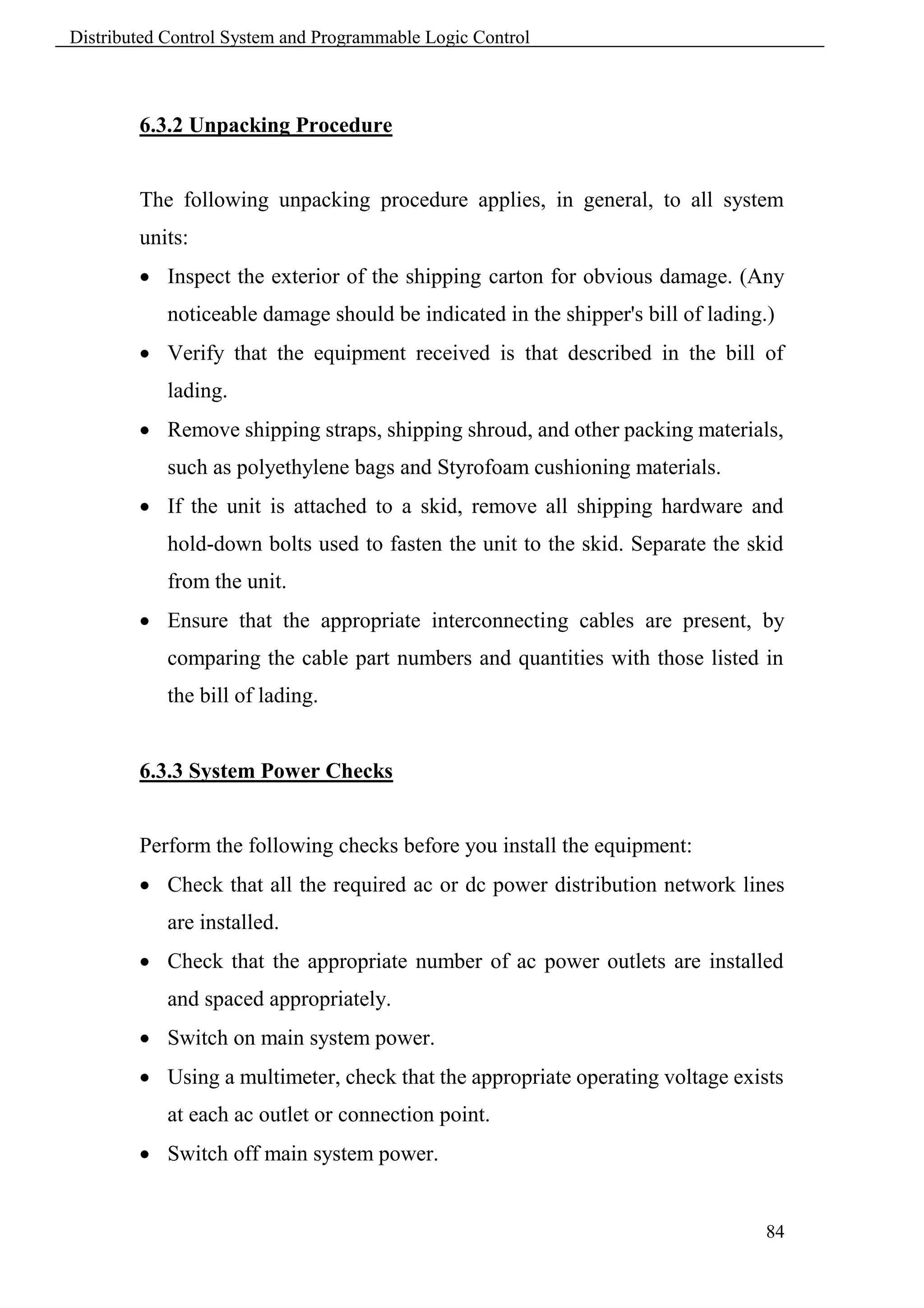 Distributed Control System and Programmable Logic Control



        6.3.2 Unpacking Procedure


        The following unpacking procedure applies, in general, to all system
        units:
         Inspect the exterior of the shipping carton for obvious damage. (Any
            noticeable damage should be indicated in the shipper's bill of lading.)
         Verify that the equipment received is that described in the bill of
            lading.
         Remove shipping straps, shipping shroud, and other packing materials,
            such as polyethylene bags and Styrofoam cushioning materials.
         If the unit is attached to a skid, remove all shipping hardware and
            hold-down bolts used to fasten the unit to the skid. Separate the skid
            from the unit.
         Ensure that the appropriate interconnecting cables are present, by
            comparing the cable part numbers and quantities with those listed in
            the bill of lading.


        6.3.3 System Power Checks


        Perform the following checks before you install the equipment:
         Check that all the required ac or dc power distribution network lines
            are installed.
         Check that the appropriate number of ac power outlets are installed
            and spaced appropriately.
         Switch on main system power.
         Using a multimeter, check that the appropriate operating voltage exists
            at each ac outlet or connection point.
         Switch off main system power.


                                                                                 84
 