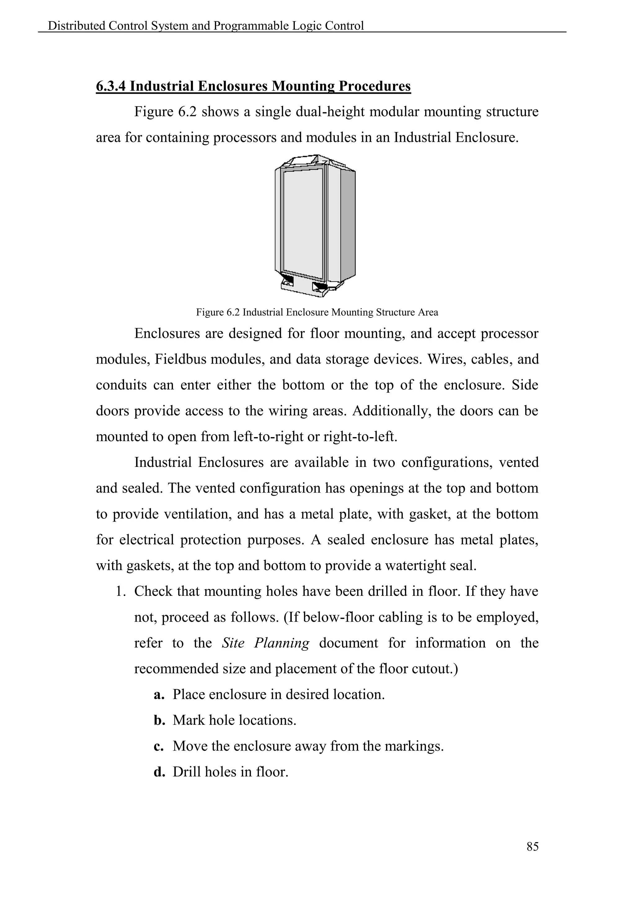 Distributed Control System and Programmable Logic Control



        6.3.4 Industrial Enclosures Mounting Procedures
               Figure 6.2 shows a single dual-height modular mounting structure
        area for containing processors and modules in an Industrial Enclosure.




                          Figure 6.2 Industrial Enclosure Mounting Structure Area

               Enclosures are designed for floor mounting, and accept processor
        modules, Fieldbus modules, and data storage devices. Wires, cables, and
        conduits can enter either the bottom or the top of the enclosure. Side
        doors provide access to the wiring areas. Additionally, the doors can be
        mounted to open from left-to-right or right-to-left.
               Industrial Enclosures are available in two configurations, vented
        and sealed. The vented configuration has openings at the top and bottom
        to provide ventilation, and has a metal plate, with gasket, at the bottom
        for electrical protection purposes. A sealed enclosure has metal plates,
        with gaskets, at the top and bottom to provide a watertight seal.
            1. Check that mounting holes have been drilled in floor. If they have
               not, proceed as follows. (If below-floor cabling is to be employed,
               refer to the Site Planning document for information on the
               recommended size and placement of the floor cutout.)
                   a. Place enclosure in desired location.
                   b. Mark hole locations.
                   c. Move the enclosure away from the markings.
                   d. Drill holes in floor.



                                                                                    85
 