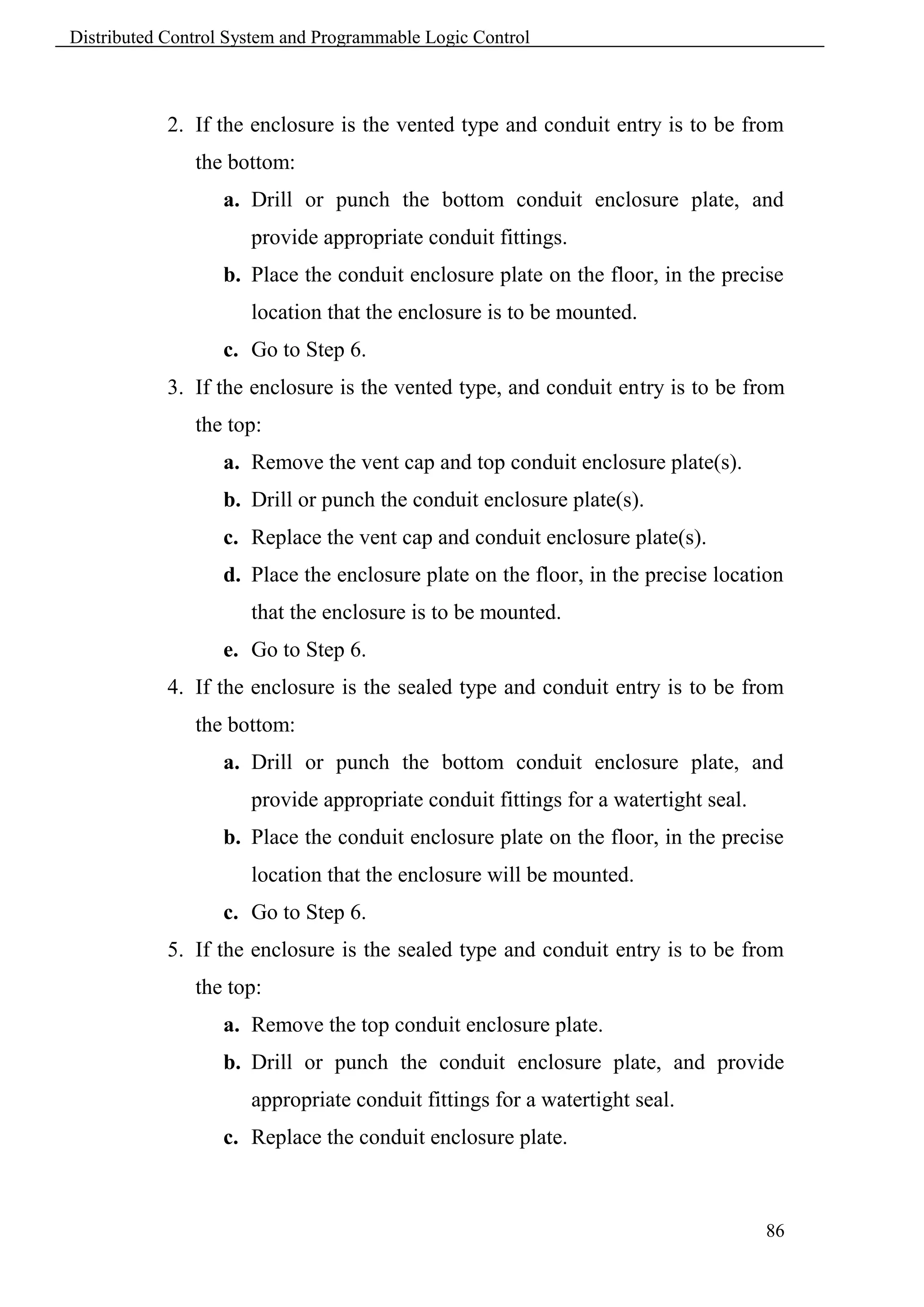 Distributed Control System and Programmable Logic Control



            2. If the enclosure is the vented type and conduit entry is to be from
               the bottom:
                   a. Drill or punch the bottom conduit enclosure plate, and
                      provide appropriate conduit fittings.
                   b. Place the conduit enclosure plate on the floor, in the precise
                      location that the enclosure is to be mounted.
                   c. Go to Step 6.
            3. If the enclosure is the vented type, and conduit entry is to be from
               the top:
                   a. Remove the vent cap and top conduit enclosure plate(s).
                   b. Drill or punch the conduit enclosure plate(s).
                   c. Replace the vent cap and conduit enclosure plate(s).
                   d. Place the enclosure plate on the floor, in the precise location
                      that the enclosure is to be mounted.
                   e. Go to Step 6.
            4. If the enclosure is the sealed type and conduit entry is to be from
               the bottom:
                   a. Drill or punch the bottom conduit enclosure plate, and
                      provide appropriate conduit fittings for a watertight seal.
                   b. Place the conduit enclosure plate on the floor, in the precise
                      location that the enclosure will be mounted.
                   c. Go to Step 6.
            5. If the enclosure is the sealed type and conduit entry is to be from
               the top:
                   a. Remove the top conduit enclosure plate.
                   b. Drill or punch the conduit enclosure plate, and provide
                      appropriate conduit fittings for a watertight seal.
                   c. Replace the conduit enclosure plate.



                                                                                    86
 