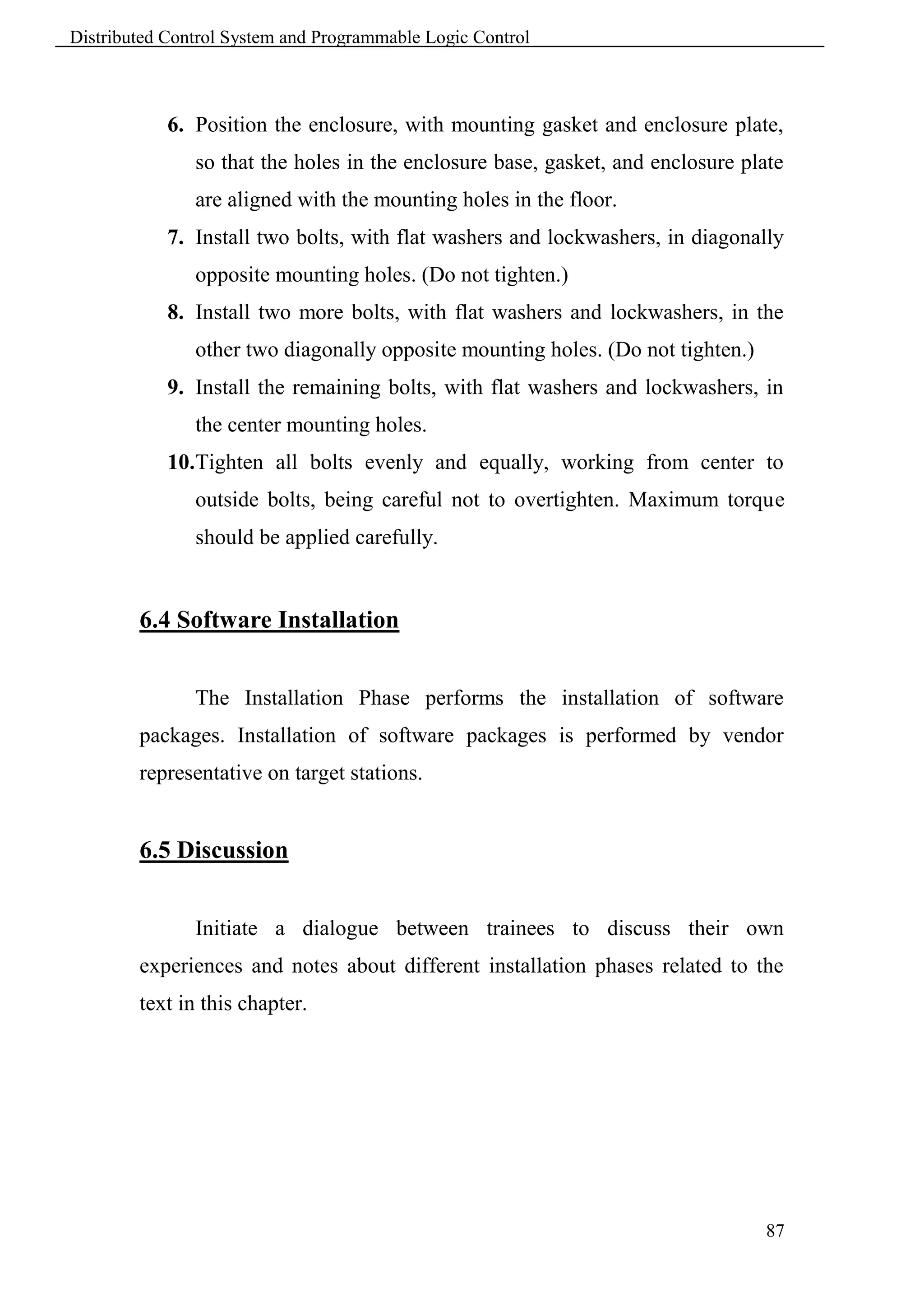 Distributed Control System and Programmable Logic Control



            6. Position the enclosure, with mounting gasket and enclosure plate,
               so that the holes in the enclosure base, gasket, and enclosure plate
               are aligned with the mounting holes in the floor.
            7. Install two bolts, with flat washers and lockwashers, in diagonally
               opposite mounting holes. (Do not tighten.)
            8. Install two more bolts, with flat washers and lockwashers, in the
               other two diagonally opposite mounting holes. (Do not tighten.)
            9. Install the remaining bolts, with flat washers and lockwashers, in
               the center mounting holes.
            10.Tighten all bolts evenly and equally, working from center to
               outside bolts, being careful not to overtighten. Maximum torque
               should be applied carefully.


        6.4 Software Installation


               The Installation Phase performs the installation of software
        packages. Installation of software packages is performed by vendor
        representative on target stations.


        6.5 Discussion


               Initiate a dialogue between trainees to discuss their own
        experiences and notes about different installation phases related to the
        text in this chapter.




                                                                                 87
 