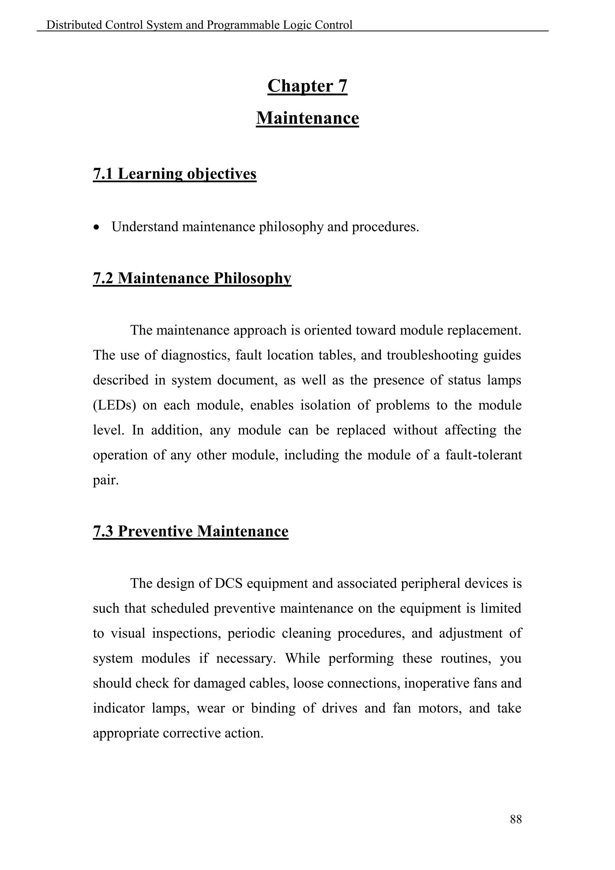 Distributed Control System and Programmable Logic Control




                                         Chapter 7
                                      Maintenance

        7.1 Learning objectives


         Understand maintenance philosophy and procedures.


        7.2 Maintenance Philosophy


                The maintenance approach is oriented toward module replacement.
        The use of diagnostics, fault location tables, and troubleshooting guides
        described in system document, as well as the presence of status lamps
        (LEDs) on each module, enables isolation of problems to the module
        level. In addition, any module can be replaced without affecting the
        operation of any other module, including the module of a fault-tolerant
        pair.


        7.3 Preventive Maintenance


                The design of DCS equipment and associated peripheral devices is
        such that scheduled preventive maintenance on the equipment is limited
        to visual inspections, periodic cleaning procedures, and adjustment of
        system modules if necessary. While performing these routines, you
        should check for damaged cables, loose connections, inoperative fans and
        indicator lamps, wear or binding of drives and fan motors, and take
        appropriate corrective action.




                                                                               88
 