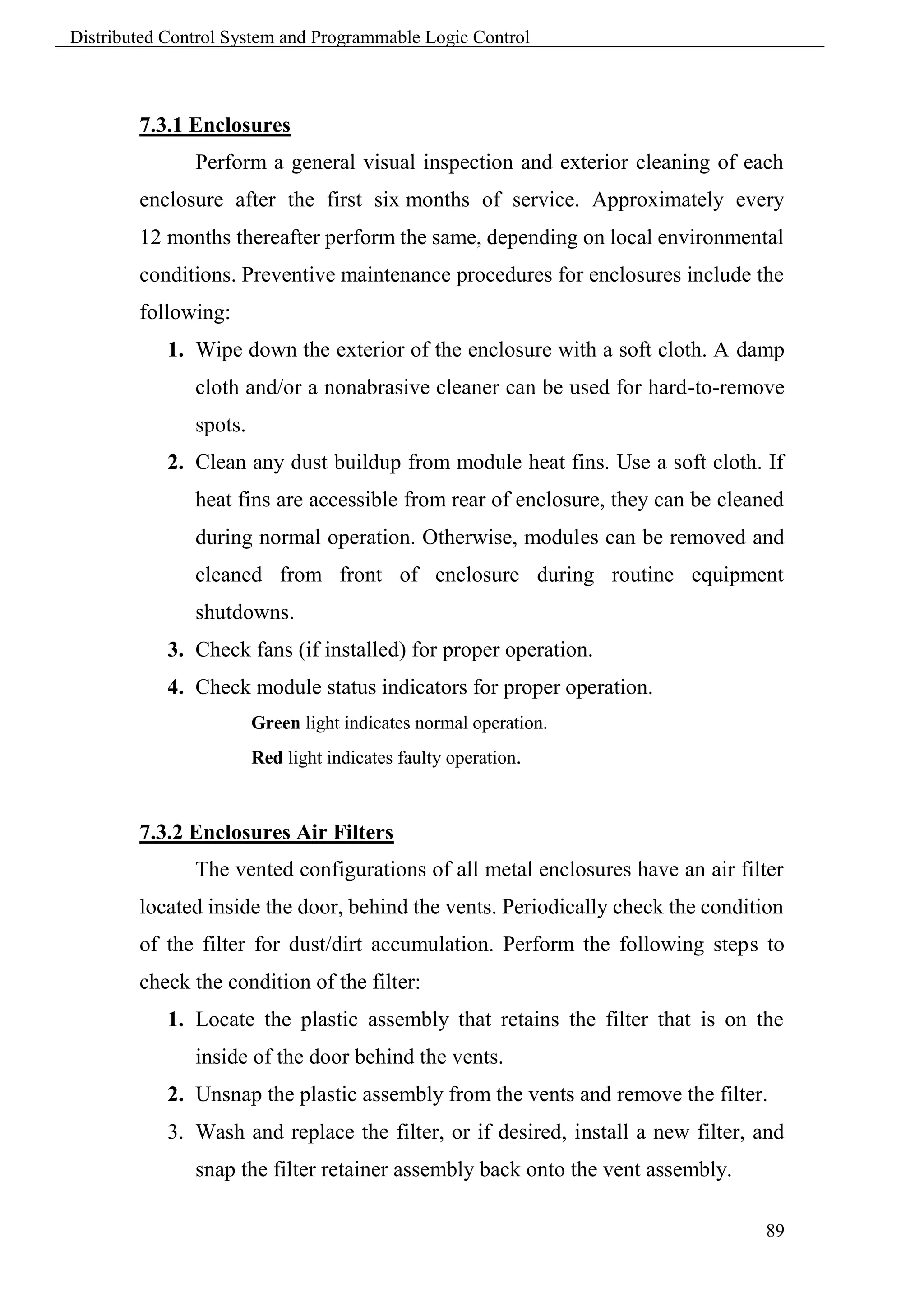 Distributed Control System and Programmable Logic Control



        7.3.1 Enclosures
               Perform a general visual inspection and exterior cleaning of each
        enclosure after the first six months of service. Approximately every
        12 months thereafter perform the same, depending on local environmental
        conditions. Preventive maintenance procedures for enclosures include the
        following:
            1. Wipe down the exterior of the enclosure with a soft cloth. A damp
               cloth and/or a nonabrasive cleaner can be used for hard-to-remove
               spots.
            2. Clean any dust buildup from module heat fins. Use a soft cloth. If
               heat fins are accessible from rear of enclosure, they can be cleaned
               during normal operation. Otherwise, modules can be removed and
               cleaned from front of enclosure during routine equipment
               shutdowns.
            3. Check fans (if installed) for proper operation.
            4. Check module status indicators for proper operation.
                        Green light indicates normal operation.
                        Red light indicates faulty operation.



        7.3.2 Enclosures Air Filters
               The vented configurations of all metal enclosures have an air filter
        located inside the door, behind the vents. Periodically check the condition
        of the filter for dust/dirt accumulation. Perform the following steps to
        check the condition of the filter:
            1. Locate the plastic assembly that retains the filter that is on the
               inside of the door behind the vents.
            2. Unsnap the plastic assembly from the vents and remove the filter.
            3. Wash and replace the filter, or if desired, install a new filter, and
               snap the filter retainer assembly back onto the vent assembly.

                                                                                 89
 