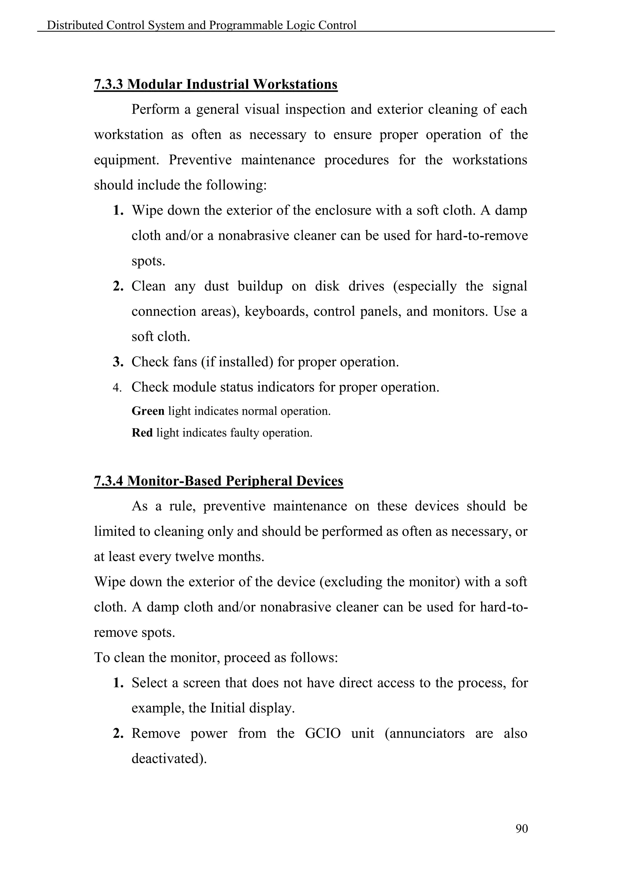 Distributed Control System and Programmable Logic Control



        7.3.3 Modular Industrial Workstations
               Perform a general visual inspection and exterior cleaning of each
        workstation as often as necessary to ensure proper operation of the
        equipment. Preventive maintenance procedures for the workstations
        should include the following:
            1. Wipe down the exterior of the enclosure with a soft cloth. A damp
               cloth and/or a nonabrasive cleaner can be used for hard-to-remove
               spots.
            2. Clean any dust buildup on disk drives (especially the signal
               connection areas), keyboards, control panels, and monitors. Use a
               soft cloth.
            3. Check fans (if installed) for proper operation.
            4. Check module status indicators for proper operation.
               Green light indicates normal operation.
               Red light indicates faulty operation.


        7.3.4 Monitor-Based Peripheral Devices
               As a rule, preventive maintenance on these devices should be
        limited to cleaning only and should be performed as often as necessary, or
        at least every twelve months.
        Wipe down the exterior of the device (excluding the monitor) with a soft
        cloth. A damp cloth and/or nonabrasive cleaner can be used for hard-to-
        remove spots.
        To clean the monitor, proceed as follows:
            1. Select a screen that does not have direct access to the process, for
               example, the Initial display.
            2. Remove power from the GCIO unit (annunciators are also
               deactivated).



                                                                                90
 