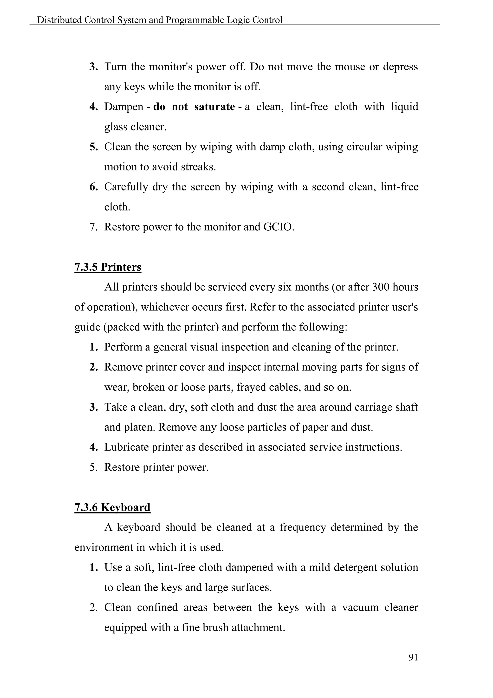 Distributed Control System and Programmable Logic Control



            3. Turn the monitor's power off. Do not move the mouse or depress
               any keys while the monitor is off.
            4. Dampen - do not saturate - a clean, lint-free cloth with liquid
               glass cleaner.
            5. Clean the screen by wiping with damp cloth, using circular wiping
               motion to avoid streaks.
            6. Carefully dry the screen by wiping with a second clean, lint-free
               cloth.
            7. Restore power to the monitor and GCIO.


        7.3.5 Printers
               All printers should be serviced every six months (or after 300 hours
        of operation), whichever occurs first. Refer to the associated printer user's
        guide (packed with the printer) and perform the following:
            1. Perform a general visual inspection and cleaning of the printer.
            2. Remove printer cover and inspect internal moving parts for signs of
               wear, broken or loose parts, frayed cables, and so on.
            3. Take a clean, dry, soft cloth and dust the area around carriage shaft
               and platen. Remove any loose particles of paper and dust.
            4. Lubricate printer as described in associated service instructions.
            5. Restore printer power.


        7.3.6 Keyboard
               A keyboard should be cleaned at a frequency determined by the
        environment in which it is used.
            1. Use a soft, lint-free cloth dampened with a mild detergent solution
               to clean the keys and large surfaces.
            2. Clean confined areas between the keys with a vacuum cleaner
               equipped with a fine brush attachment.

                                                                                    91
 