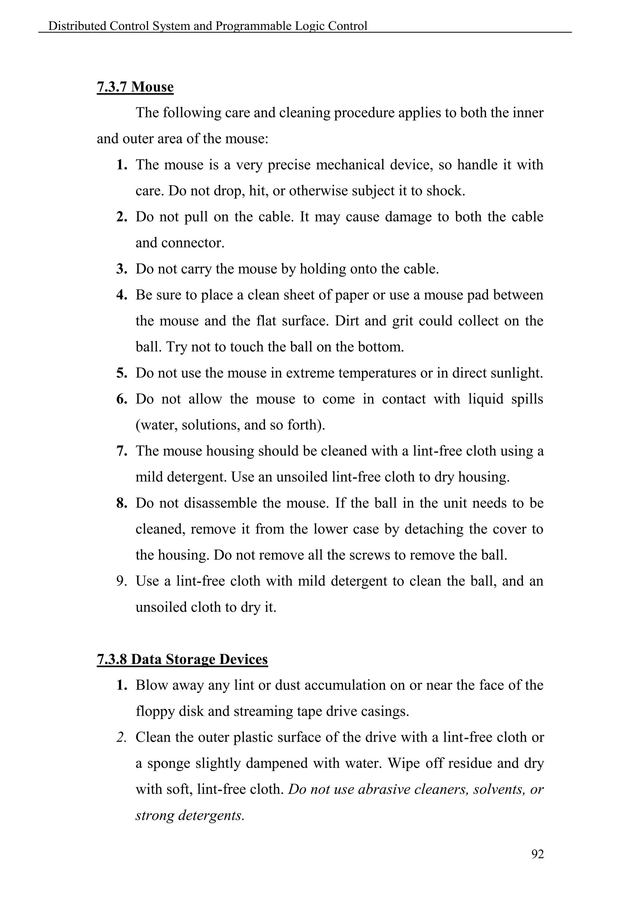 Distributed Control System and Programmable Logic Control



        7.3.7 Mouse
               The following care and cleaning procedure applies to both the inner
        and outer area of the mouse:
            1. The mouse is a very precise mechanical device, so handle it with
               care. Do not drop, hit, or otherwise subject it to shock.
            2. Do not pull on the cable. It may cause damage to both the cable
               and connector.
            3. Do not carry the mouse by holding onto the cable.
            4. Be sure to place a clean sheet of paper or use a mouse pad between
               the mouse and the flat surface. Dirt and grit could collect on the
               ball. Try not to touch the ball on the bottom.
            5. Do not use the mouse in extreme temperatures or in direct sunlight.
            6. Do not allow the mouse to come in contact with liquid spills
               (water, solutions, and so forth).
            7. The mouse housing should be cleaned with a lint-free cloth using a
               mild detergent. Use an unsoiled lint-free cloth to dry housing.
            8. Do not disassemble the mouse. If the ball in the unit needs to be
               cleaned, remove it from the lower case by detaching the cover to
               the housing. Do not remove all the screws to remove the ball.
            9. Use a lint-free cloth with mild detergent to clean the ball, and an
               unsoiled cloth to dry it.


        7.3.8 Data Storage Devices
            1. Blow away any lint or dust accumulation on or near the face of the
               floppy disk and streaming tape drive casings.
            2. Clean the outer plastic surface of the drive with a lint-free cloth or
               a sponge slightly dampened with water. Wipe off residue and dry
               with soft, lint-free cloth. Do not use abrasive cleaners, solvents, or
               strong detergents.

                                                                                  92
 