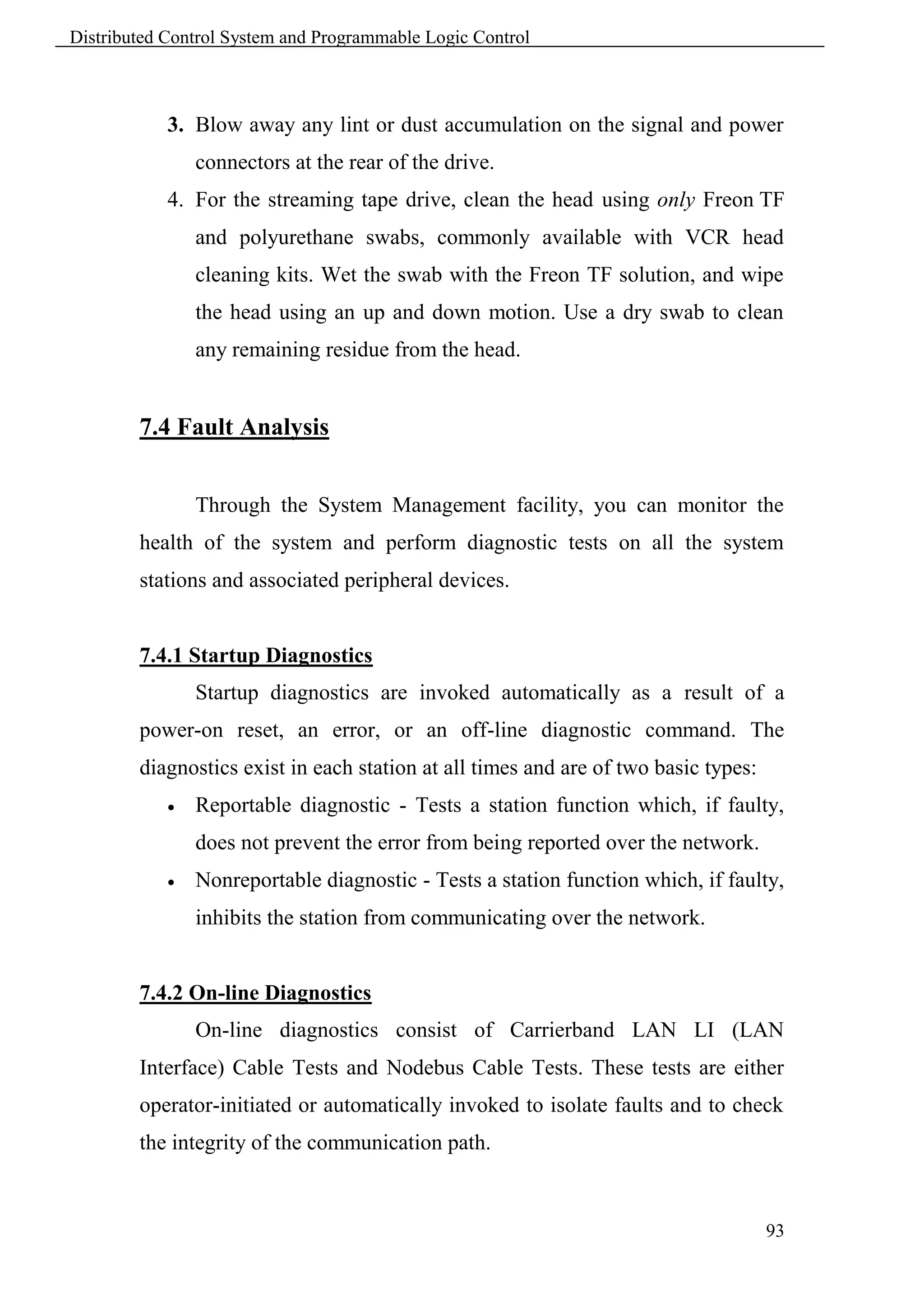 Distributed Control System and Programmable Logic Control



            3. Blow away any lint or dust accumulation on the signal and power
                connectors at the rear of the drive.
            4. For the streaming tape drive, clean the head using only Freon TF
                and polyurethane swabs, commonly available with VCR head
                cleaning kits. Wet the swab with the Freon TF solution, and wipe
                the head using an up and down motion. Use a dry swab to clean
                any remaining residue from the head.


        7.4 Fault Analysis


                Through the System Management facility, you can monitor the
        health of the system and perform diagnostic tests on all the system
        stations and associated peripheral devices.


        7.4.1 Startup Diagnostics
                Startup diagnostics are invoked automatically as a result of a
        power-on reset, an error, or an off-line diagnostic command. The
        diagnostics exist in each station at all times and are of two basic types:
               Reportable diagnostic - Tests a station function which, if faulty,
                does not prevent the error from being reported over the network.
               Nonreportable diagnostic - Tests a station function which, if faulty,
                inhibits the station from communicating over the network.


        7.4.2 On-line Diagnostics
                On-line diagnostics consist of Carrierband LAN LI (LAN
        Interface) Cable Tests and Nodebus Cable Tests. These tests are either
        operator-initiated or automatically invoked to isolate faults and to check
        the integrity of the communication path.



                                                                                     93
 