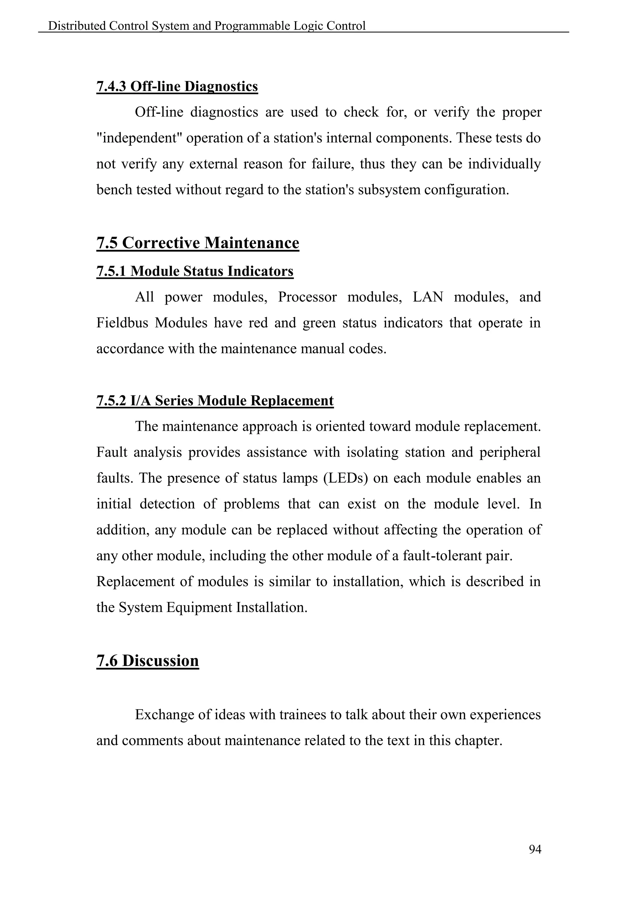Distributed Control System and Programmable Logic Control



        7.4.3 Off-line Diagnostics
               Off-line diagnostics are used to check for, or verify the proper
        "independent" operation of a station's internal components. These tests do
        not verify any external reason for failure, thus they can be individually
        bench tested without regard to the station's subsystem configuration.


        7.5 Corrective Maintenance
        7.5.1 Module Status Indicators
               All power modules, Processor modules, LAN modules, and
        Fieldbus Modules have red and green status indicators that operate in
        accordance with the maintenance manual codes.


        7.5.2 I/A Series Module Replacement
               The maintenance approach is oriented toward module replacement.
        Fault analysis provides assistance with isolating station and peripheral
        faults. The presence of status lamps (LEDs) on each module enables an
        initial detection of problems that can exist on the module level. In
        addition, any module can be replaced without affecting the operation of
        any other module, including the other module of a fault-tolerant pair.
        Replacement of modules is similar to installation, which is described in
        the System Equipment Installation.


        7.6 Discussion


               Exchange of ideas with trainees to talk about their own experiences
        and comments about maintenance related to the text in this chapter.




                                                                                 94
 