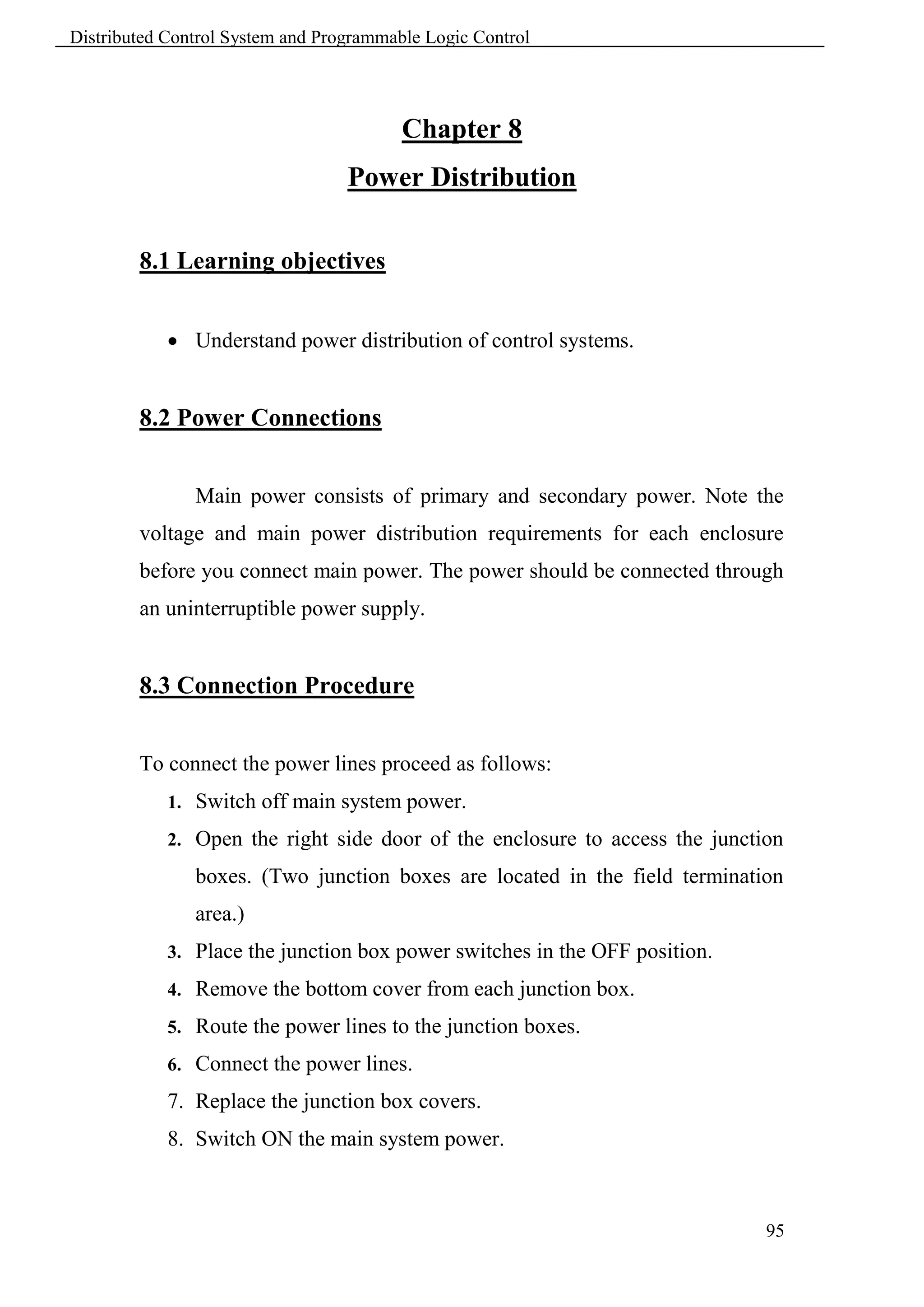 Distributed Control System and Programmable Logic Control




                                         Chapter 8
                                  Power Distribution

        8.1 Learning objectives


             Understand power distribution of control systems.


        8.2 Power Connections


               Main power consists of primary and secondary power. Note the
        voltage and main power distribution requirements for each enclosure
        before you connect main power. The power should be connected through
        an uninterruptible power supply.


        8.3 Connection Procedure


        To connect the power lines proceed as follows:
            1. Switch off main system power.

            2. Open the right side door of the enclosure to access the junction

               boxes. (Two junction boxes are located in the field termination
               area.)
            3. Place the junction box power switches in the OFF position.

            4. Remove the bottom cover from each junction box.

            5. Route the power lines to the junction boxes.

            6. Connect the power lines.

            7. Replace the junction box covers.
            8. Switch ON the main system power.



                                                                             95
 