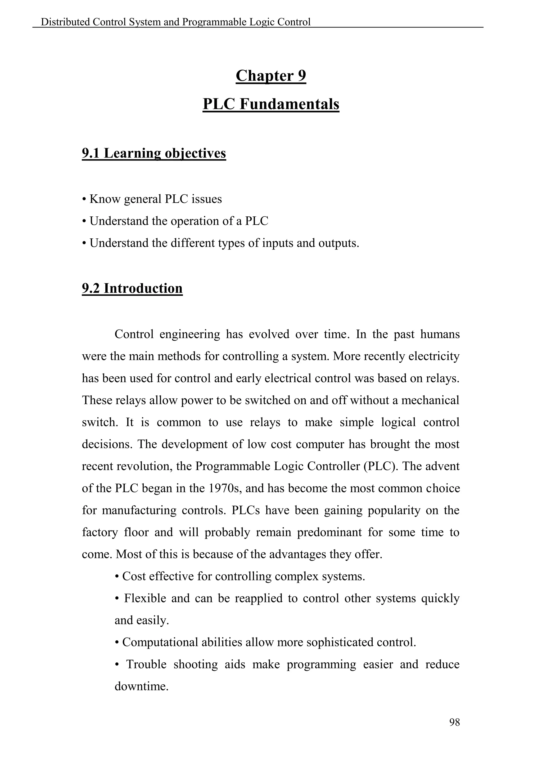 Distributed Control System and Programmable Logic Control




                                         Chapter 9
                                  PLC Fundamentals

        9.1 Learning objectives


        • Know general PLC issues
        • Understand the operation of a PLC
        • Understand the different types of inputs and outputs.


        9.2 Introduction


               Control engineering has evolved over time. In the past humans
        were the main methods for controlling a system. More recently electricity
        has been used for control and early electrical control was based on relays.
        These relays allow power to be switched on and off without a mechanical
        switch. It is common to use relays to make simple logical control
        decisions. The development of low cost computer has brought the most
        recent revolution, the Programmable Logic Controller (PLC). The advent
        of the PLC began in the 1970s, and has become the most common choice
        for manufacturing controls. PLCs have been gaining popularity on the
        factory floor and will probably remain predominant for some time to
        come. Most of this is because of the advantages they offer.
               • Cost effective for controlling complex systems.
               • Flexible and can be reapplied to control other systems quickly
               and easily.
               • Computational abilities allow more sophisticated control.
               • Trouble shooting aids make programming easier and reduce
               downtime.

                                                                                98
 