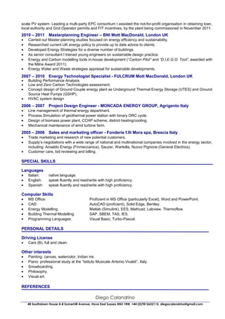 scale PV system. Leading a multi-party EPC consortium I assisted the not-for-profit organisation in obtaining loan,
local authority and Grid Operator permits and FIT incentives, by the plant being commissioned in November 2011.
2010 – 2011 Masterplanning Engineer – BNI Mott MacDonald, London UK
•   Carried out Master-planning studies focused on energy efficiency and sustainability.
•   Researched current UK energy policy to provide up to date advice to clients.
•   Developed Energy Strategies for a diverse number of buildings.
•   As senior consultant I trained young engineers on sustainable design practice.
•   Energy and Carbon modelling tools in-house development (“Carbon Pilot” and “D.I.E.G.O. Tool”, awarded with
    the Milne Award 2011).
•   Energy Water and Waste strategies appraisal for sustainable developments.
2007 – 2010 Energy Technologist Specialist - FULCRUM Mott MacDonald, London UK
•   Building Performance Analysis
•   Low and Zero Carbon Technologies assessment.
•   Concept design of Ground Couple energy plant as Underground Thermal Energy Storage (UTES) and Ground
    Source Heat Pumps (GSHP).
•   HVAC system design
2006 – 2007 Project Design Engineer - MONCADA ENERGY GROUP, Agrigento Italy
•   Line management of thermal energy department.
•   Process Simulation of geothermal power station with binary ORC cycle.
•   Design of biomass power plant, CCHP scheme, district heating/cooling.
•   Mechanical maintenance of wind turbine farm.
2005 – 2006 Sales and marketing officer - Fonderie f.lli Mora spa, Brescia Italy
•   Trade marketing and research of new potential customers.
•   Supply’s negotiations with a wide range of national and multinational companies involved in the energy sector,
    including: Ansaldo Energy (Finmeccanica), Sauzer, Wartsilla, Nuovo Pignone (General Electrics).
•   Customer care, bid reviewing and billing.

SPECIAL SKILLS

Languages
•   Italian:     native language.
•   English:     speak fluently and read/write with high proficiency.
•   Spanish:     speak fluently and read/write with high proficiency.

Computer Skills
•   MS Office:                             Proficient in MS Office (particularly Excel), Word and PowerPoint.
•   CAD:                                   AutoCAD (proficient), Solid Edge, Bentley.
•   Energy Modelling:                      Matlab (Simulink), EES, Mathcad, Labview, Thermoflow.
•   Building Thermal Modelling:            SAP, SBEM, TAS, IES.
•   Programming Languages:                 Visual Basic, Turbo-Pascal.

PERSONAL DETAILS

Driving License
•   Cars (B), full and clean.

Other interests
•   Painting: canvas, watercolor, Indian ink.
•   Piano: professional study at the “Istituto Musicale Antonio Vivaldi”, Italy.
•   Snowboarding.
•   Philosophy.
•   Visual art.

REFERENCES

                                               Diego Calandrino
    48 Southdown House 4-8 Somerhill Avenue, Hove East Sussex BN3 1RW, +44 (0)7812652115, diegocalandrino@gmail.com
 