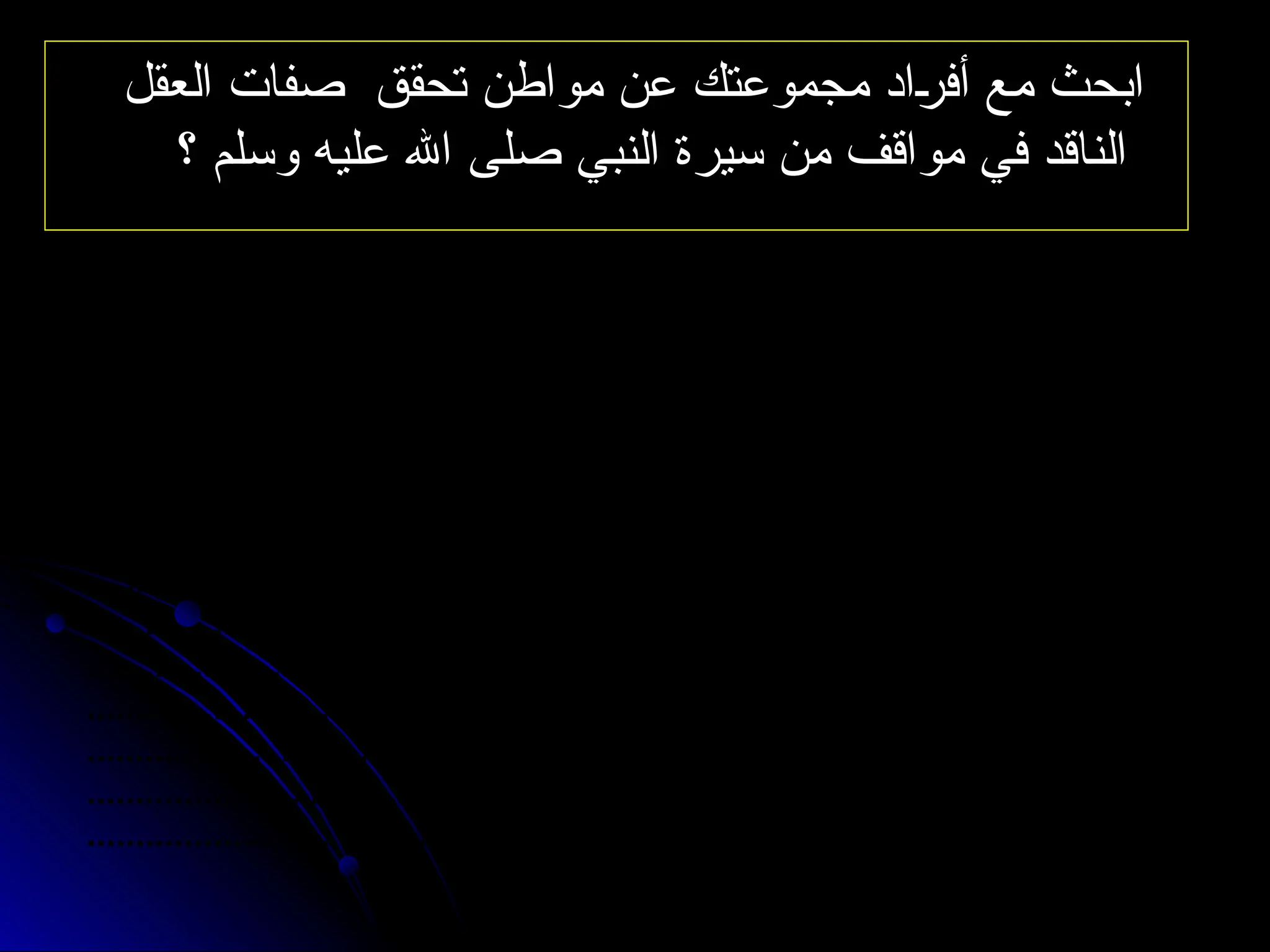 ‫العقل‬ ‫صفات‬ ‫تحقق‬ ‫مواطن‬ ‫عن‬ ‫مجموعتك‬ ‫أفراد‬ ‫مع‬ ‫ابحث‬
‫العقل‬ ‫صفات‬ ‫تحقق‬ ‫مواطن‬ ‫عن‬ ‫مجموعتك‬ ‫أفراد‬ ‫مع‬ ‫ابحث‬
‫؟‬ ‫وسلم‬ ‫عليه‬ ‫اهلل‬ ‫صلى‬ ‫النبي‬ ‫سيرة‬ ‫من‬ ‫مواقف‬ ‫في‬ ‫الناقد‬
‫؟‬ ‫وسلم‬ ‫عليه‬ ‫اهلل‬ ‫صلى‬ ‫النبي‬ ‫سيرة‬ ‫من‬ ‫مواقف‬ ‫في‬ ‫الناقد‬
.............................................................................................................
.............................................................................................................
.............................................................................................................
.............................................................................................................
.............................................................................................................
.............................................................................................................
.............................................................................................................
.............................................................................................................
.............................................................................................................
.............................................................................................................
.............................................................................................................
.............................................................................................................
.............................................................................................................
 