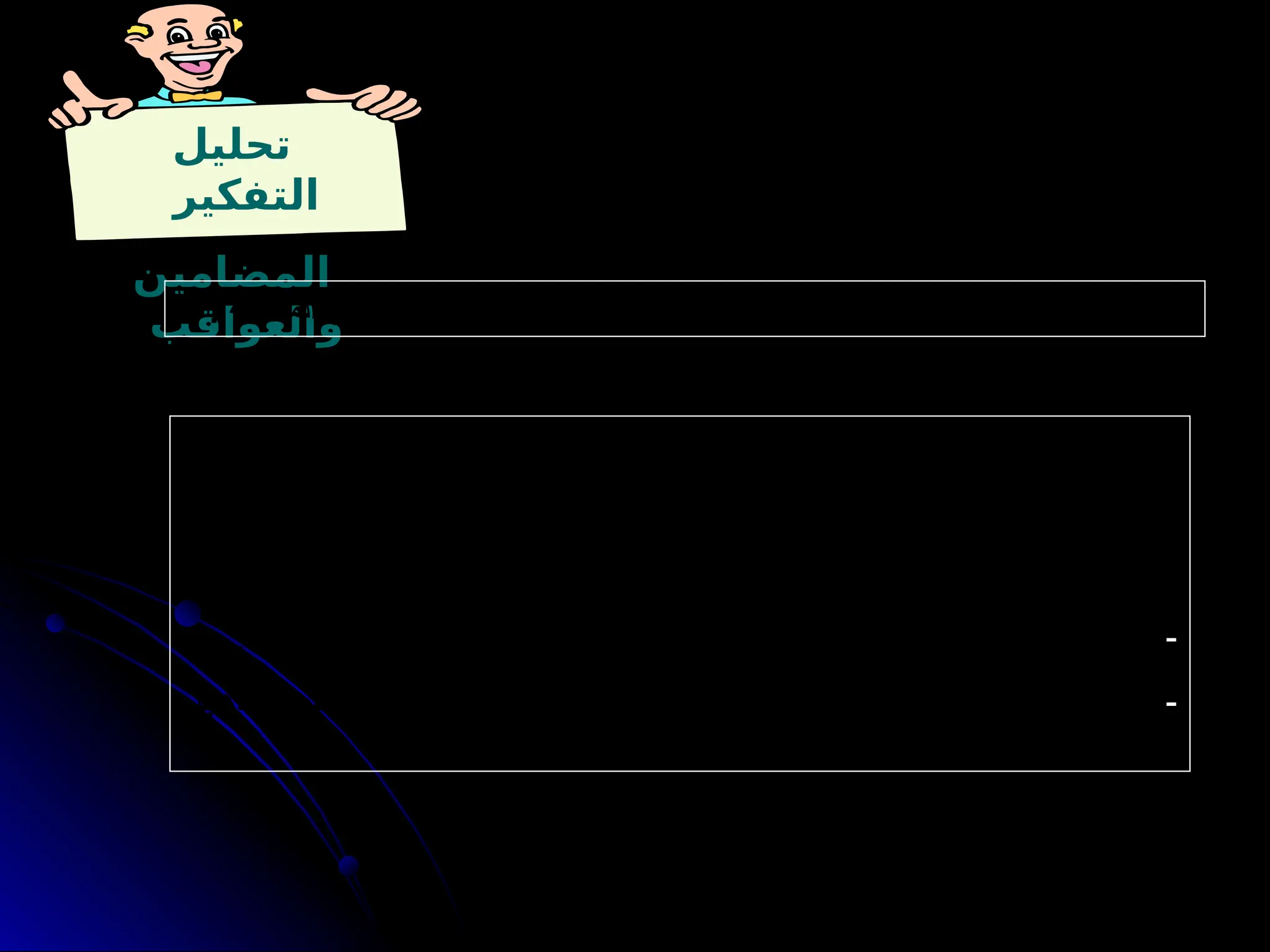 ‫تحليل‬
‫التفكير‬
‫المضامين‬
‫والعواقب‬
. ‫المشكلة‬ ‫أو‬ ‫الموقف‬ ‫من‬ ‫نشؤها‬ ‫المحتمل‬ ‫اآلثار‬ ‫تحديد‬ ‫يعني‬ : ‫والعواقب‬ ‫المضامين‬ ‫تحديد‬
: ‫تطبيقي‬ ‫مثال‬
. ‫اليومية‬ ‫واجباتك‬ ‫تحل‬ ‫حتى‬ ‫علي‬ ‫صديقك‬ ‫إلى‬ ‫تذهب‬ ‫لن‬ ‫بقوله‬ ‫ابنه‬ ‫خالد‬ ‫أمر‬
: ‫والعواقب‬ ‫المضامين‬
-
. ‫باللعب‬ ‫يتمتع‬ ‫أن‬ ‫أراد‬ ‫إذا‬ ‫أوال‬ ‫بها‬ ‫االهتمام‬ ‫ينبغي‬ ‫واجبات‬ ‫االبن‬ ‫على‬ ‫أن‬ ‫يقصد‬ ‫خالد‬
-
‫يذهب‬ ‫فسوف‬ ‫اليومية‬ ‫الواجبات‬ ‫ابنه‬ ‫حل‬ ‫إذا‬ ‫أنه‬ : ‫خالد‬ ‫كالم‬ ‫على‬ ‫المترتبة‬ ‫العواقب‬ ‫ومن‬
. ‫يذهب‬ ‫لن‬ ‫يحلها‬ ‫لم‬ ‫وإذا‬ ، ‫صديقه‬ ‫إلى‬
 