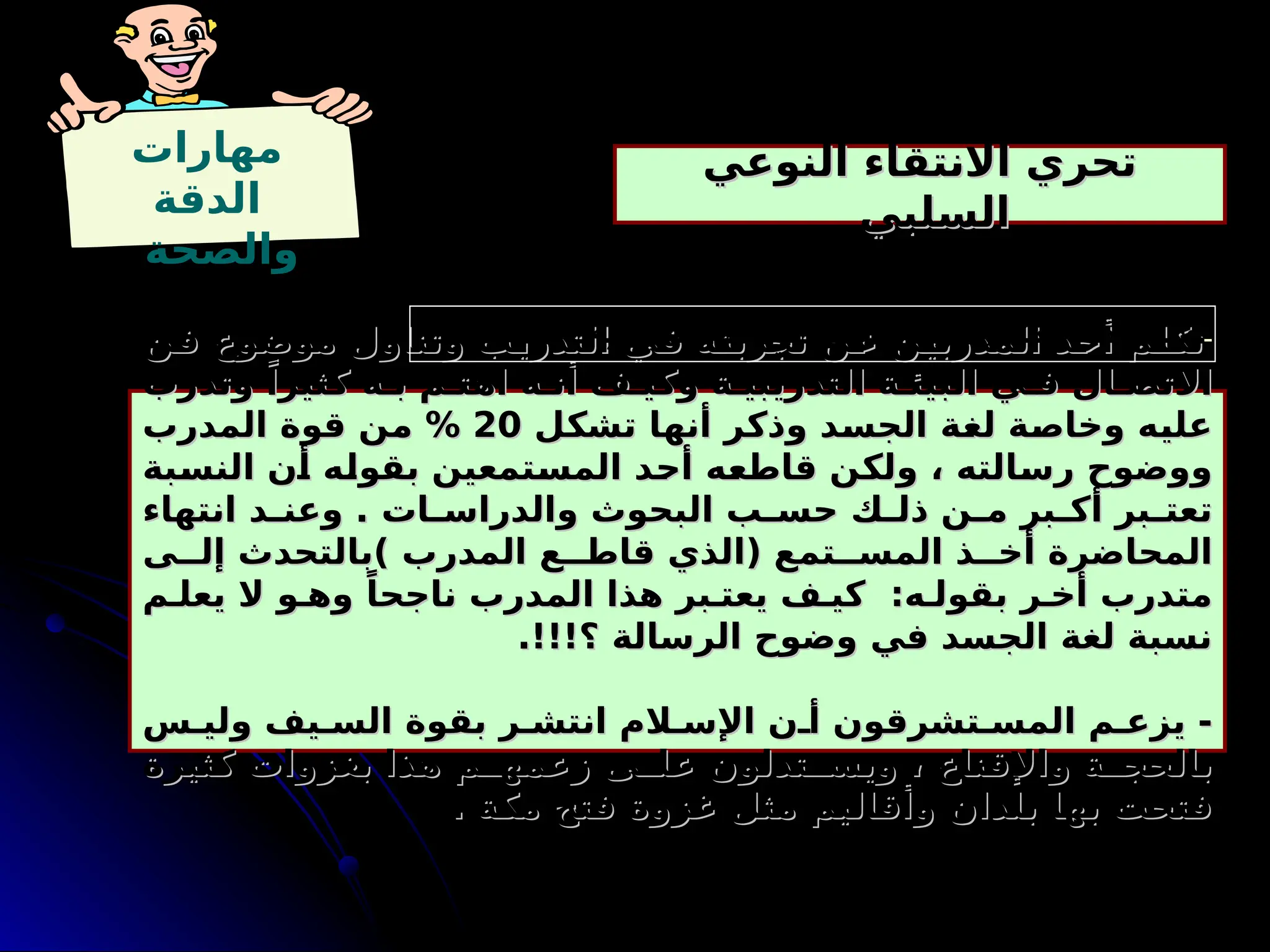 ‫مهارات‬
‫الدقة‬
‫والصحة‬
‫النوعي‬ ‫االنتقاء‬ ‫تحري‬
‫النوعي‬ ‫االنتقاء‬ ‫تحري‬
‫السلبي‬
‫السلبي‬
-
‫ن‬9
‫ف‬ ‫موضوع‬ ‫وتناول‬ ‫ب‬9
‫ي‬‫التدر‬ ‫ي‬9
‫ف‬ ‫ه‬9
‫ت‬‫تجرب‬ ‫ن‬9
‫ع‬ ‫ن‬9
‫ي‬‫المدرب‬ ‫د‬9
‫ح‬‫أ‬ ‫م‬9
‫ل‬‫تك‬
‫ن‬9
‫ف‬ ‫موضوع‬ ‫وتناول‬ ‫ب‬9
‫ي‬‫التدر‬ ‫ي‬9
‫ف‬ ‫ه‬9
‫ت‬‫تجرب‬ ‫ن‬9
‫ع‬ ‫ن‬9
‫ي‬‫المدرب‬ ‫د‬9
‫ح‬‫أ‬ ‫م‬9
‫ل‬‫تك‬
‫وتدرب‬ ً‫كثيرا‬ ‫ه‬9‫ب‬ ‫م‬9‫اهت‬ ‫ه‬9‫أن‬ ‫ف‬9‫وكي‬ ‫ة‬9‫التدريبي‬ ‫ة‬9‫البيئ‬ ‫ي‬9‫ف‬ ‫ال‬9‫االتص‬
‫وتدرب‬ ً‫كثيرا‬ ‫ه‬9‫ب‬ ‫م‬9‫اهت‬ ‫ه‬9‫أن‬ ‫ف‬9‫وكي‬ ‫ة‬9‫التدريبي‬ ‫ة‬9‫البيئ‬ ‫ي‬9‫ف‬ ‫ال‬9‫االتص‬
‫ل‬9
‫ك‬‫تش‬ ‫ا‬9
‫ه‬‫أن‬ ‫ر‬9
‫ك‬‫وذ‬ ‫د‬9
‫س‬‫الج‬ ‫ة‬9
‫غ‬‫ل‬ ‫ة‬9
‫ص‬‫وخا‬ ‫ه‬9
‫ي‬‫عل‬
‫ل‬9
‫ك‬‫تش‬ ‫ا‬9
‫ه‬‫أن‬ ‫ر‬9
‫ك‬‫وذ‬ ‫د‬9
‫س‬‫الج‬ ‫ة‬9
‫غ‬‫ل‬ ‫ة‬9
‫ص‬‫وخا‬ ‫ه‬9
‫ي‬‫عل‬
20
20
‫المدرب‬ ‫قوة‬ ‫ن‬9
‫م‬ %
‫المدرب‬ ‫قوة‬ ‫ن‬9
‫م‬ %
‫بة‬9
‫س‬‫الن‬ ‫ن‬9
‫أ‬ ‫ه‬9
‫ل‬‫بقو‬ ‫تمعين‬9
‫س‬‫الم‬ ‫د‬9
‫ح‬‫أ‬ ‫ه‬9
‫ع‬‫قاط‬ ‫ن‬9
‫ك‬‫ول‬ ، ‫الته‬9
‫س‬‫ر‬ ‫ووضوح‬
‫بة‬9
‫س‬‫الن‬ ‫ن‬9
‫أ‬ ‫ه‬9
‫ل‬‫بقو‬ ‫تمعين‬9
‫س‬‫الم‬ ‫د‬9
‫ح‬‫أ‬ ‫ه‬9
‫ع‬‫قاط‬ ‫ن‬9
‫ك‬‫ول‬ ، ‫الته‬9
‫س‬‫ر‬ ‫ووضوح‬
‫انتهاء‬ ‫د‬9
9‫وعن‬ . ‫ات‬9
9‫والدراس‬ ‫البحوث‬ ‫ب‬9
9‫حس‬ ‫ك‬9
9‫ذل‬ ‫ن‬9
9‫م‬ ‫بر‬9
9‫أك‬ ‫بر‬9
9‫تعت‬
‫انتهاء‬ ‫د‬9
9‫وعن‬ . ‫ات‬9
9‫والدراس‬ ‫البحوث‬ ‫ب‬9
9‫حس‬ ‫ك‬9
9‫ذل‬ ‫ن‬9
9‫م‬ ‫بر‬9
9‫أك‬ ‫بر‬9
9‫تعت‬
‫ى‬99‫إل‬ ‫)بالتحدث‬ ‫المدرب‬ ‫ع‬99‫قاط‬ ‫(الذي‬ ‫تمع‬99‫المس‬ ‫ذ‬99‫أخ‬ ‫المحاضرة‬
‫ى‬99‫إل‬ ‫)بالتحدث‬ ‫المدرب‬ ‫ع‬99‫قاط‬ ‫(الذي‬ ‫تمع‬99‫المس‬ ‫ذ‬99‫أخ‬ ‫المحاضرة‬
‫م‬9‫يعل‬ ‫ال‬ ‫و‬9‫وه‬ ً‫ناجحا‬ ‫المدرب‬ ‫هذا‬ ‫بر‬9‫يعت‬ ‫ف‬9‫كي‬ :‫ه‬9‫بقول‬ ‫ر‬9‫أخ‬ ‫متدرب‬
‫م‬9‫يعل‬ ‫ال‬ ‫و‬9‫وه‬ ً‫ناجحا‬ ‫المدرب‬ ‫هذا‬ ‫بر‬9‫يعت‬ ‫ف‬9‫كي‬ :‫ه‬9‫بقول‬ ‫ر‬9‫أخ‬ ‫متدرب‬
.!!!‫؟‬ ‫الرسالة‬ ‫وضوح‬ ‫في‬ ‫الجسد‬ ‫لغة‬ ‫نسبة‬
.!!!‫؟‬ ‫الرسالة‬ ‫وضوح‬ ‫في‬ ‫الجسد‬ ‫لغة‬ ‫نسبة‬
‫س‬9‫ولي‬ ‫يف‬9‫الس‬ ‫بقوة‬ ‫ر‬9‫انتش‬ ‫الم‬9‫اإلس‬ ‫ن‬9‫أ‬ ‫تشرقون‬9‫المس‬ ‫م‬9‫يزع‬ -
‫س‬9‫ولي‬ ‫يف‬9‫الس‬ ‫بقوة‬ ‫ر‬9‫انتش‬ ‫الم‬9‫اإلس‬ ‫ن‬9‫أ‬ ‫تشرقون‬9‫المس‬ ‫م‬9‫يزع‬ -
‫كثيرة‬ ‫بغزوات‬ ‫هذا‬ ‫م‬99‫زعمه‬ ‫ى‬99‫عل‬ ‫تدلون‬99‫ويس‬ ، ‫واإلقناع‬ ‫ة‬99‫بالحج‬
‫كثيرة‬ ‫بغزوات‬ ‫هذا‬ ‫م‬99‫زعمه‬ ‫ى‬99‫عل‬ ‫تدلون‬99‫ويس‬ ، ‫واإلقناع‬ ‫ة‬99‫بالحج‬
. ‫مكة‬ ‫فتح‬ ‫غزوة‬ ‫مثل‬ ‫وأقاليم‬ ‫بلدان‬ ‫بها‬ ‫فتحت‬
. ‫مكة‬ ‫فتح‬ ‫غزوة‬ ‫مثل‬ ‫وأقاليم‬ ‫بلدان‬ ‫بها‬ ‫فتحت‬
‫؟‬ ‫التالية‬ ‫العبارات‬ ‫في‬ ‫السلبي‬ ‫النوعي‬ ‫االنتقاء‬ ‫مواطن‬ ‫حدد‬
 