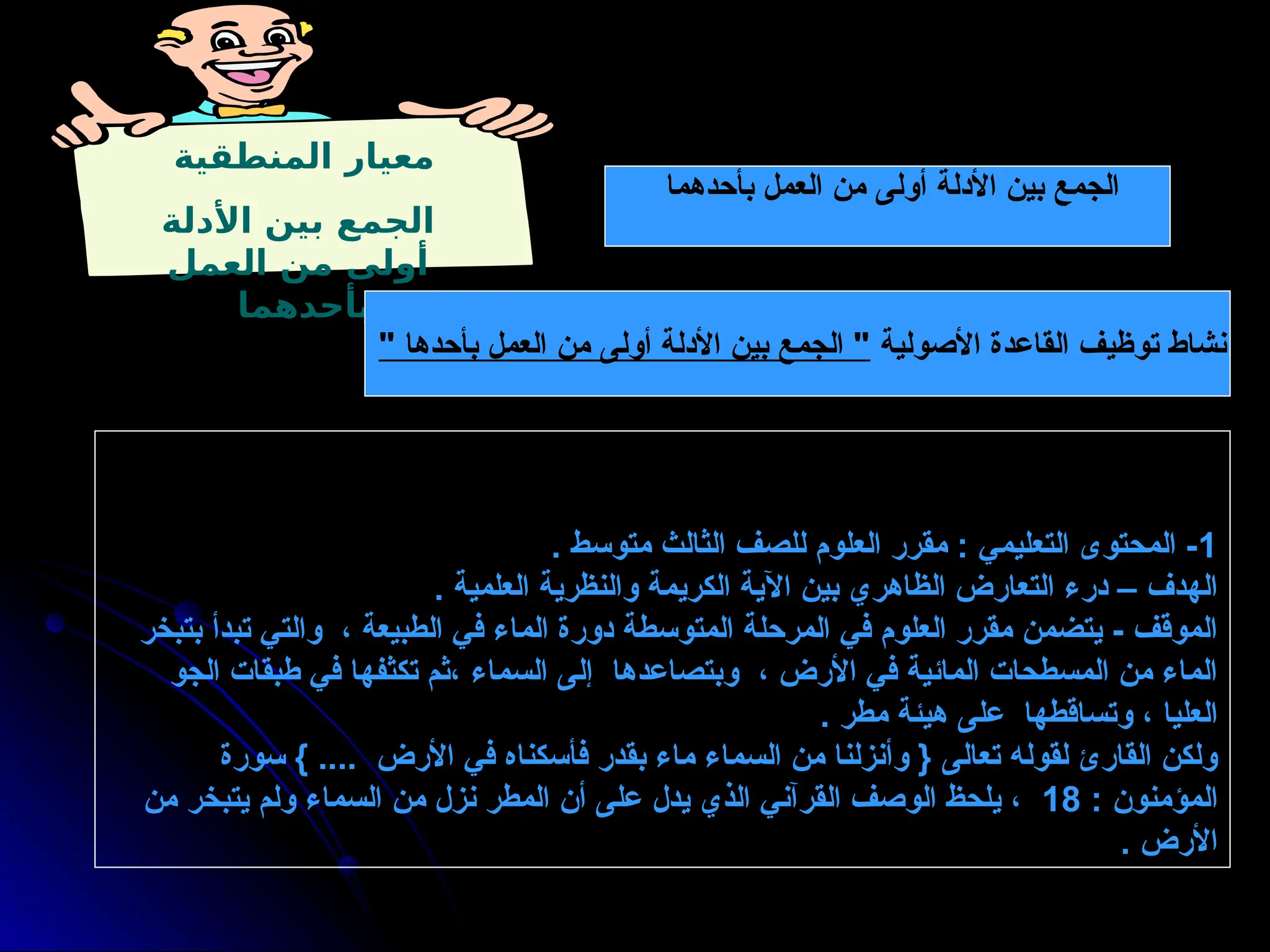 ‫بأحدهما‬ ‫العمل‬ ‫من‬ ‫أولى‬ ‫األدلة‬ ‫بين‬ ‫الجمع‬
‫المنطقية‬ ‫معيار‬
‫األدلة‬ ‫بين‬ ‫الجمع‬
‫العمل‬ ‫من‬ ‫أولى‬
‫بأحدهما‬
1
. ‫متوسط‬ ‫الثالث‬ ‫للصف‬ ‫العلوم‬ ‫مقرر‬ : ‫التعليمي‬ ‫المحتوى‬ -
. ‫العلمية‬ ‫والنظرية‬ ‫الكريمة‬ ‫اآلية‬ ‫بين‬ ‫الظاهري‬ ‫التعارض‬ ‫درء‬ – ‫الهدف‬
‫بتبخر‬ ‫تبدأ‬ ‫والتي‬ ، ‫الطبيعة‬ ‫في‬ ‫الماء‬ ‫دورة‬ ‫المتوسطة‬ ‫المرحلة‬ ‫في‬ ‫العلوم‬ ‫مقرر‬ ‫يتضمن‬ - ‫الموقف‬
‫الجو‬ ‫طبقات‬ ‫في‬ ‫تكثفها‬ ‫ثم‬، ‫السماء‬ ‫إلى‬ ‫وبتصاعدها‬ ، ‫األرض‬ ‫في‬ ‫المائية‬ ‫المسطحات‬ ‫من‬ ‫الماء‬
. ‫مطر‬ ‫هيئة‬ ‫على‬ ‫وتساقطها‬ ، ‫العليا‬
‫سورة‬ } .... ‫األرض‬ ‫في‬ ‫فأسكناه‬ ‫بقدر‬ ‫ماء‬ ‫السماء‬ ‫من‬ ‫وأنزلنا‬ { ‫تعالى‬ ‫لقوله‬ ‫القارئ‬ ‫ولكن‬
: ‫المؤمنون‬
18
‫من‬ ‫يتبخر‬ ‫ولم‬ ‫السماء‬ ‫من‬ ‫نزل‬ ‫المطر‬ ‫أن‬ ‫على‬ ‫يدل‬ ‫الذي‬ ‫القرآني‬ ‫الوصف‬ ‫يلحظ‬ ،
. ‫األرض‬
‫األصولية‬ ‫القاعدة‬ ‫توظيف‬ ‫نشاط‬
" ‫بأحدها‬ ‫العمل‬ ‫من‬ ‫أولى‬ ‫األدلة‬ ‫بين‬ ‫الجمع‬ "
 