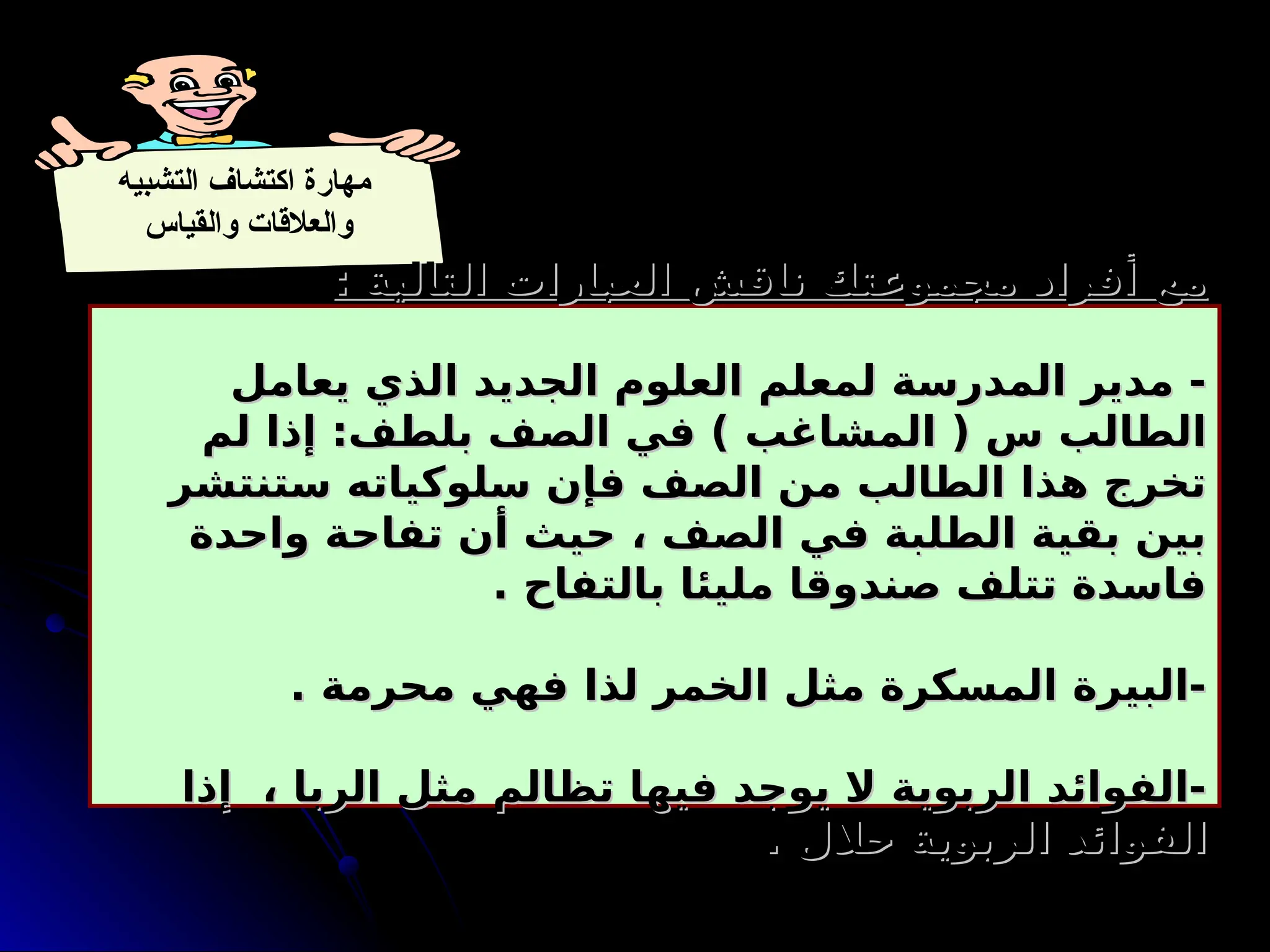 ‫التشبيه‬ ‫اكتشاف‬ ‫مهارة‬
‫والقياس‬ ‫والعالقات‬
: ‫التالية‬ ‫العبارات‬ ‫ناقش‬ ‫مجموعتك‬ ‫أفراد‬ ‫مع‬
: ‫التالية‬ ‫العبارات‬ ‫ناقش‬ ‫مجموعتك‬ ‫أفراد‬ ‫مع‬
‫يعامل‬ ‫الذي‬ ‫الجديد‬ ‫العلوم‬ ‫لمعلم‬ ‫المدرسة‬ ‫مدير‬ -
‫يعامل‬ ‫الذي‬ ‫الجديد‬ ‫العلوم‬ ‫لمعلم‬ ‫المدرسة‬ ‫مدير‬ -
‫لم‬ ‫إذا‬ :‫بلطف‬ ‫الصف‬ ‫في‬ ) ‫المشاغب‬ ( ‫س‬ ‫الطالب‬
‫لم‬ ‫إذا‬ :‫بلطف‬ ‫الصف‬ ‫في‬ ) ‫المشاغب‬ ( ‫س‬ ‫الطالب‬
‫ستنتشر‬ ‫سلوكياته‬ ‫فإن‬ ‫الصف‬ ‫من‬ ‫الطالب‬ ‫هذا‬ ‫تخرج‬
‫ستنتشر‬ ‫سلوكياته‬ ‫فإن‬ ‫الصف‬ ‫من‬ ‫الطالب‬ ‫هذا‬ ‫تخرج‬
‫واحدة‬ ‫تفاحة‬ ‫أن‬ ‫حيث‬ ، ‫الصف‬ ‫في‬ ‫الطلبة‬ ‫بقية‬ ‫بين‬
‫واحدة‬ ‫تفاحة‬ ‫أن‬ ‫حيث‬ ، ‫الصف‬ ‫في‬ ‫الطلبة‬ ‫بقية‬ ‫بين‬
. ‫بالتفاح‬ ‫مليئا‬ ‫صندوقا‬ ‫تتلف‬ ‫فاسدة‬
. ‫بالتفاح‬ ‫مليئا‬ ‫صندوقا‬ ‫تتلف‬ ‫فاسدة‬
. ‫محرمة‬ ‫فهي‬ ‫لذا‬ ‫الخمر‬ ‫مثل‬ ‫المسكرة‬ ‫البيرة‬-
. ‫محرمة‬ ‫فهي‬ ‫لذا‬ ‫الخمر‬ ‫مثل‬ ‫المسكرة‬ ‫البيرة‬-
‫إذا‬ ، ‫الربا‬ ‫مثل‬ ‫تظالم‬ ‫فيها‬ ‫يوجد‬ ‫ال‬ ‫الربوية‬ ‫الفوائد‬-
‫إذا‬ ، ‫الربا‬ ‫مثل‬ ‫تظالم‬ ‫فيها‬ ‫يوجد‬ ‫ال‬ ‫الربوية‬ ‫الفوائد‬-
. ‫حالل‬ ‫الربوية‬ ‫الفوائد‬
. ‫حالل‬ ‫الربوية‬ ‫الفوائد‬
 
