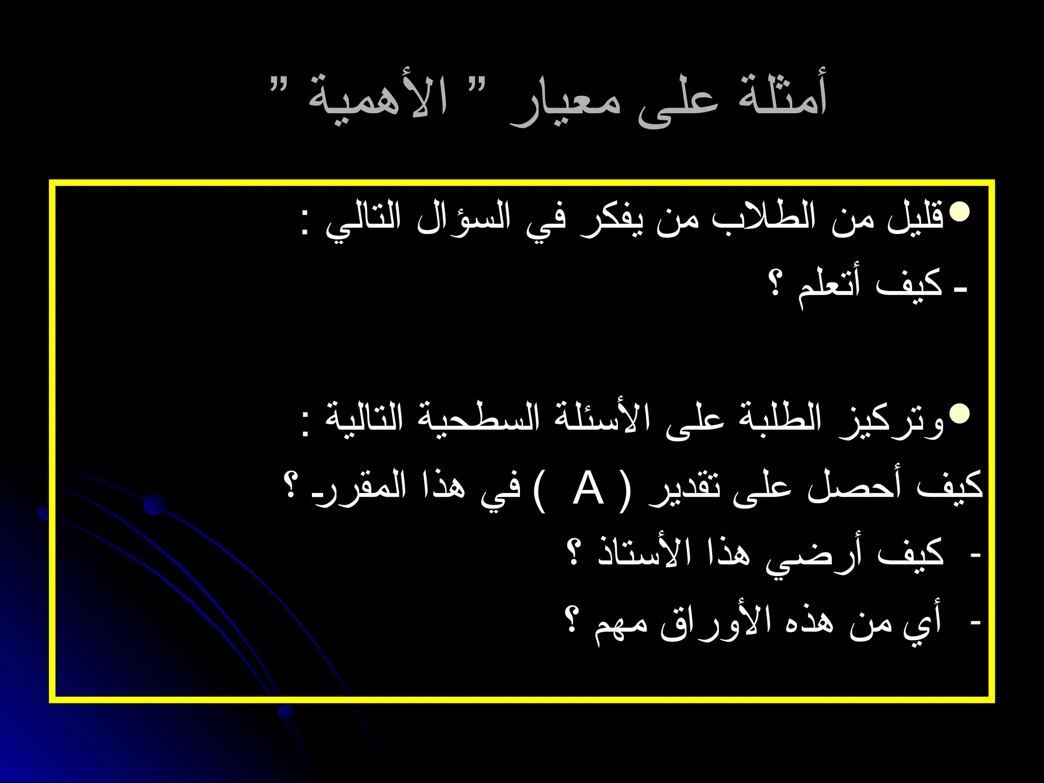 ” ‫األهمية‬ ” ‫معيار‬ ‫على‬ ‫أمثلة‬
” ‫األهمية‬ ” ‫معيار‬ ‫على‬ ‫أمثلة‬

: ‫التالي‬ ‫السؤال‬ ‫في‬ ‫يفكر‬ ‫من‬ ‫الطالب‬ ‫من‬ ‫قليل‬
: ‫التالي‬ ‫السؤال‬ ‫في‬ ‫يفكر‬ ‫من‬ ‫الطالب‬ ‫من‬ ‫قليل‬
‫؟‬ ‫أتعلم‬ ‫كيف‬ -
‫؟‬ ‫أتعلم‬ ‫كيف‬ -

: ‫التالية‬ ‫السطحية‬ ‫األسئلة‬ ‫على‬ ‫الطلبة‬ ‫وتركيز‬
: ‫التالية‬ ‫السطحية‬ ‫األسئلة‬ ‫على‬ ‫الطلبة‬ ‫وتركيز‬
( ‫تقدير‬ ‫على‬ ‫أحصل‬ ‫كيف‬
( ‫تقدير‬ ‫على‬ ‫أحصل‬ ‫كيف‬
A
A
‫؟‬ ‫المقرر‬ ‫هذا‬ ‫في‬ )
‫؟‬ ‫المقرر‬ ‫هذا‬ ‫في‬ )
-
‫؟‬ ‫األستاذ‬ ‫هذا‬ ‫أرضي‬ ‫كيف‬
‫؟‬ ‫األستاذ‬ ‫هذا‬ ‫أرضي‬ ‫كيف‬
-
‫؟‬ ‫مهم‬ ‫األوراق‬ ‫هذه‬ ‫من‬ ‫أي‬
‫؟‬ ‫مهم‬ ‫األوراق‬ ‫هذه‬ ‫من‬ ‫أي‬
 