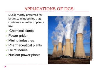 APPLICATIONS OF DCS
DCS is mostly preferred for
large scale industries that
contains a number of plants
like
 Chemical plants
 Power grids
 Mining industries
 Pharmaceutical plants
 Oil refineries
 Nuclear power plants
 