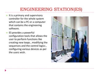 ENGINEERING STATION(ES)
 It is a primary and supervisory
controller for the whole system
which can be a PC or a computer
that contains the engineering
software.
 ES provides a powerful
configuration tools that allows the
user to perform functions like
creating new loops , modifying the
sequences and the control logics ,
configuring various devices as per
the users wish.
 