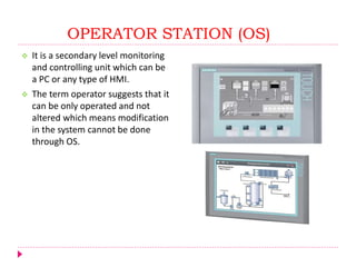 OPERATOR STATION (OS)
 It is a secondary level monitoring
and controlling unit which can be
a PC or any type of HMI.
 The term operator suggests that it
can be only operated and not
altered which means modification
in the system cannot be done
through OS.
 