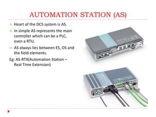 AUTOMATION STATION (AS)
 Heart of the DCS system is AS.
 In simple AS represents the main
controller which can be a PLC,
even a RTU.
 AS always lies between ES, OS and
the field elements.
Eg: AS-RTX(Automation Station –
Real Time Extension)
 