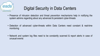 Digital Security in Data Centers
• Presence of intrusion detection and threat prevention mechanisms help in notifying the
system admins regarding about any advanced & persistent cyber-threats
• Detection of advanced cyber-threats within Data Centers need constant & real-time
monitoring
• Network and system log files need to be constantly scanned & report alerts in case of
unusual events
 