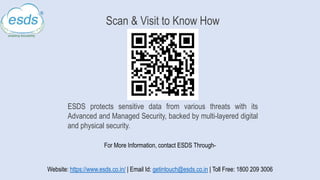 Scan & Visit to Know How
ESDS protects sensitive data from various threats with its
Advanced and Managed Security, backed by multi-layered digital
and physical security.
For More Information, contact ESDS Through-
Website: https://www.esds.co.in/ | Email Id: getintouch@esds.co.in | Toll Free: 1800 209 3006
 