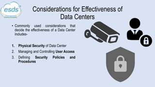 Considerations for Effectiveness of
Data Centers
• Commonly used considerations that
decide the effectiveness of a Data Center
includes-
1. Physical Security of Data Center
2. Managing and Controlling User Access
3. Defining Security Policies and
Procedures
 