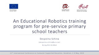 An Educational Robotics training
program for pre-service primary
school teachers
Despoina Schina
(despoina.schina@urv.cat)
BLing-Blitt & Med
Marie Skłodowska
Curie No. 713679
Applied Research Group in
Education and Technology
11th International Conference on Computer Supported Education, Heraklion, 2 -4 May, 2019
 