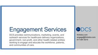 Engagement Services
DCS provides communications, marketing, events, and
outreach services for healthcare delivery organizations,
government, non-profit, and other health-related entities
working to engage and educate the workforce, patients,
and communities of care.
thinkdcs.com
engage@thinkdcs.com
617.697.5015
 